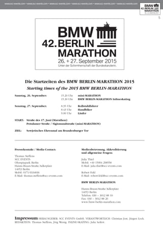 5
Die Startzeiten des BMW BERLIN-MARATHON 2015
Starting times of the 2015 BMW BERLIN-MARATHON
Samstag, 26. September:	 15.20 Uhr	 mini-MARATHON
	 15.30 Uhr	 BMW BERLIN-MARATHON Inlineskating
Sonntag, 27. September:	 8.35 Uhr	 Rollstuhlfahrer
	 8.43 Uhr	 Handbiker
	 9.00 Uhr	 Läufer
START:	 Straße des 17. Juni (Marathon)
	 Potsdamer Straße / Sigismundstraße (mini-MARATHON)
ZIEL:	 Sowjetisches Ehrenmal am Brandenburger Tor
Pressekontakt / Media Contact:
Thomas Steffens
SCC EVENTS
Olympiapark Berlin
Hanns-Braun-Straße/Adlerplatz
14053 Berlin
Mobil: 0171-9334836
E-Mail: thomas.steffens@scc-events.com
Medienbetreuung, Akkreditierung
und allgemeine Fragen:
Julia Thiel
Mobil: +49 15904 298558
E-Mail: julia.thiel@scc-events.com
Robert Fekl
E-Mail: robert.fekl@scc-events.com
BMW BERLIN-MARATHON
Hanns-Braun-Straße/Adlerplatz
14053 Berlin
Telefon: 030 – 3012 88 10
Fax: 030 – 3012 88 20
www.bmw-berlin-marathon.com
Impressum Herausgeber: SCC Events GmbH. Verantwortlich: Christian Jost, Jürgen Lock.
Redaktion: Thomas Steffens, Jörg Wenig. Inline-Skating: Julia Seifert
 