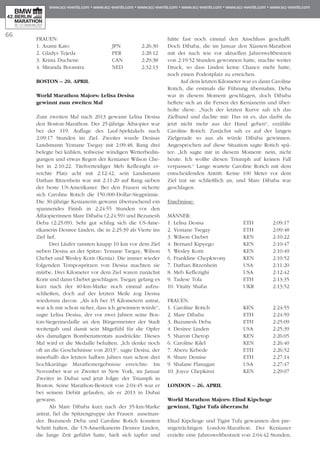 66
Frauen:
1. Asami Kato 	 JPN	 2:26:30
2. Gladys Tejeda 	 PER	 2:28:12	
3. Krista Duchene 	 CAN	 2:29:38
4. Miranda Boonstra	NED	 2:32:13
Boston – 20. April
World Marathon Majors: Lelisa Desisa
gewinnt zum zweiten Mal
Zum zweiten Mal nach 2013 gewann Lelisa Desisa
den Boston-Marathon. Der 25-jährige Äthiopier war
bei der 119. Auflage des Lauf-Spektakels nach
2:09:17 Stunden im Ziel. Zweiter wurde Desisas
Landsmann Yemane Tsegay mit 2:09:48, Rang drei
belegte bei kühlen, teilweise windigen Wetterbedin­
gungen und etwas Regen der Kenianer Wilson Che­
bet in 2:10:22. Titelverteidiger Meb Keflezighi er­­
reichte Platz acht mit 2:12:42, sein Landsmann
Dathan Ritzenhein war mit 2:11:20 auf Rang sieben
der beste US-Amerikaner. Bei den Frauen sicherte
sich Caroline Rotich die 150.000-Dollar-Siegprämie.
Die 30-jährige Kenianerin gewann überraschend ein
spannendes Finish in 2:24:55 Stunden vor den
Äthiopierinnen Mare Dibaba (2:24:59) und Bezunesh
Deba (2:25:09). Sehr gut schlug sich die US-Ame­
rikanerin Desiree Linden, die in 2:25:39 als Vierte ins
Ziel lief.
Drei Läufer rannten knapp 10 km vor dem Ziel
neben Desisa an der Spitze: Yemane Tsegay, Wilson
Chebet und Wesley Korir (Kenia). Die immer wieder
folgenden Tempospritzen von Desisa machten sie
mürbe. Drei Kilometer vor dem Ziel waren zunächst
Korir und dann Chebet geschlagen. Tsegay gelang es
kurz nach der 40-km-Marke noch einmal aufzu-
schließen, doch auf der letzten Meile zog Desisa
wiederum davon. „Als ich bei 35 Kilometern antrat,
war ich mir schon sicher, dass ich gewinnen würde“,
sagte Lelisa Desisa, der vor zwei Jahren seine Bos­
ton-Siegermedaille an den Bürgermeister der Stadt
weitergab und damit sein Mitgefühl für die Opfer
des damaligen Bombenattentats ausdrückte. Dieses
Mal wird er die Medaille behalten. „Ich denke noch
oft an die Geschehnisse von 2013“, sagte Desisa, der
innerhalb des letzten halben Jahres nun schon drei
hochkarätige Marathonergebnisse erreichte: Im
November war er Zweiter in New York, im Januar
Zweiter in Dubai und jetzt folgte der Triumph in
Boston. Seine Marathon-Bestzeit von 2:04:45 war er
bei seinem Debüt gelaufen, als er 2013 in Dubai
gewann.
Als Mare Dibaba kurz nach der 35-km-Marke
antrat, fiel die Spitzengruppe der Frauen auseinan-
der. Buzunesh Deba und Caroline Rotich konnten
Schritt halten, die US-Amerikanerin Desiree Linden,
die lange Zeit geführt hatte, hielt sich tapfer und
hätte fast noch einmal den Anschluss geschafft.
Doch Dibaba, die im Januar den Xiamen-Marathon
mit der nach wie vor aktuellen Jahresweltbestzeit
von 2:19:52 Stunden gewonnen hatte, machte weiter
Druck, so dass Linden keine Chance mehr hatte,
noch einen Podestplatz zu erreichen.
Auf dem letzten Kilometer war es dann Caroline
Rotich, die erstmals die Führung übernahm. Deba
war in diesem Moment geschlagen, doch Dibaba
heftete sich an die Fersen der Kenianerin und über-
holte diese. „Nach der letzten Kurve sah ich das
Ziel­band und dachte mir: Das ist es, das darfst du
jetzt nicht mehr aus der Hand geben“, erzählte
Caroline Rotich. Zunächst sah es auf der langen
Zielgerade so aus als würde Dibaba gewinnen.
Angesprochen auf diese Situation sagte Rotich spä-
ter: „Ich sagte mir in diesem Moment: nein, nicht
heute. Ich wollte diesen Triumph auf keinen Fall
verpassen.“ Lange wartete Caroline Rotich mit dem
entscheidenden Antritt. Keine 100 Meter vor dem
Ziel trat sie schließlich an, und Mare Dibaba war
geschlagen.
Ergebnisse:
Männer:
1. Lelisa Desisa		 ETH	 2:09:17
2. Yemane Tsegay	 ETH	 2:09:48
3. Wilson Chebet	 KEN	 2:10:22
4. Bernard Kipyego	 KEN	 2:10:47
5. Wesley Korir		 KEN	 2:10:49
6. Frankline Chepkwony	 KEN	 2:10:52
7. Dathan Ritzenhein	USA	 2:11:20
8. Meb Keflezighi	USA	 2:12:42
9. Tadese Tola		 ETH	 2:13:35
10. Vitaliy Shafar		UKR	 2:13:52
Frauen:
1. Caroline Rotich	 KEN	 2:24:55
2. Mare Dibaba		 ETH	 2:24:59
3. Buzunesh Deba 	 ETH	 2:25:09
4. Desiree Linden	USA	 2:25:39
5. Sharon Cherop	 KEN	 2:26:05
6. Caroline Kilel		 KEN	 2:26:40
7. Aberu Kebede		 ETH	 2:26:52
8. Shure Demise		 ETH	 2:27:14
9. Shalane Flanagan	USA	 2:27:47
10. Joyce Chepkirui	 KEN	 2:29:07
London – 26. April
World Marathon Majors: Eliud Kipchoge
gewinnt, Tigist Tufa überrascht
Eliud Kipchoge und Tigist Tufa gewannen den pre-
stigeträchtigen London-Marathon. Der Kenianer
erzielte eine Jahresweltbestzeit von 2:04:42 Stunden,
 
