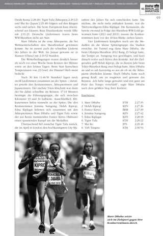 69
(beide Kenia/2:28:18). Tigist Tufa (Äthiopien/2:29:12)
und Mai Ito (Japan/2:29.48) folgten auf den Rängen
sechs und sieben. Die beste Europäerin kam überra-
schend aus Litauen: Rasa Drazdauskaite wurde Elfte
mit 2:31:23. Deutsche Läuferinnen waren beim
WM-Marathon nicht am Start.
Mare Dibaba ist die erste Äthiopierin, die bei
Welt­­meisterschaften den Marathonlauf gewinnen
konnte. Sie ist zurzeit auch die schnellste Läuferin
des Jahres in der Welt: Im Januar gewann sie in
Xiamen (China) mit 2:19:52 Stunden.
Die Wetterbedingungen waren deutlich besser
als noch vor einer Woche beim Rennen der Männer
sowie an den letzten Tagen. Beim Start herrschten
Temperaturen von 22 Grad, der Himmel blieb meist
bedeckt.
Nach 30 km (1:46:50 Stunden) lagen noch
zwölf Läuferinnen zusammen an der Spitze – darun-
ter jeweils drei Kenianerinnen, Äthiopierinnen und
Japanerinnen. Der nächste 5-km-Abschnitt war dann
der bis dahin schnellste im Rennen: 17:14 Minuten
benötigte die Führungsgruppe, die sich zwischen
Ki­­­­­lo­­­meter 33 und 34 halbierte. Ausschließlich Afri­
kanerinnen liefen nunmehr an der Spitze: Die drei
Kenianerinnen Jemima Sumgong, Helah Kiprop,
Ed­­na Kiplagat lieferten sich zusammen mit den
Äthio­­pierinnen Mare Dibaba und Tigist Tufa sowie
der aus Kenia stammenden Eunice Kirwa (Bahrain)
einen spannenden Kampf um die Medaillen.
Überraschend fiel zunächst Tigist Tufa zurück,
die im April in London den hochkarätigsten City-Ma­
rathon des Jahres für sich entschieden hatte. Die
nächste, die nicht mehr mithalten konnte, war die
Ti­­telverteidigerin Edna Kiplagat. Die Kenianerin, die
bereits zweimal in Folge das Marathon-WM-Gold ge­­
wonnen hatte (2011 und 2013), musste die Kon­kur­
rentinnen kurz vor der 40-km-Marke ziehen lassen.
Vier Läuferinnen kämpften noch um die Me­­
daillen als die kleine Spitzengruppe das Stadion
erreichte. Im Tunnel zog dann Mare Dibaba, die
beim Olympia-Marathon 2012 Rang 23 belegt hatte,
das Tempo an. Sumgong war geschlagen, und kurz
danach verlor auch Kirwa den Kontakt. Auf der Ziel­
geraden griff Helah Kiprop, die in diesem Jahr beim
Tokio-Marathon Rang zwei belegt hatte, Mare Dibaba
an und es sah kurzzeitig so aus als ob sie die Äthio­
pierin überholen könnte. Doch Dibaba hatte noch
genug Kraft, um zu reagieren und gewann das
Rennen. „Ich habe lange gewartet und erst ganz am
Ende das Tempo verschärft“, sagte Mare Dibaba
nach dem größten Sieg ihrer Karriere.
Ergebnisse:
1. Mare Dibaba	 ETH	 2:27:35
2. Helah Kiprop 	 KEN	 2:27:36
3. Eunice Kirwa 	 BHR	 2:27:39
4. Jemima Sumgong 	 KEN	 2:27:42
5. Edna Kiplagat 	 KEN	 2:28:18
6. Tigist Tufa 	 ETH	 2:29:12
7. Mai Ito 	 JPN	 2:29.48
8. Tirfi Tsegaye	 ETH	 2:30:54
Mare Dibaba setzte
sich im Zielspurt gegen ihre
Konkurrentinnen durch.
 