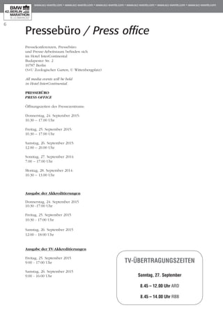 Pressebüro / Press office
6
Pressekonferenzen, Pressebüro
und Presse-Arbeitsraum befinden sich
im Hotel InterContinental
Budapester Str. 2
10787 Berlin
(S+U Zoologischer Garten, U Wittenbergplatz)
All media events will be held
in Hotel InterContinental.
PRESSEBÜRO
PRESS OFFICE
Öffnungszeiten des Pressezentrums:
Donnerstag, 24. September 2015:	
10.30 – 17.00 Uhr
Freitag, 25. September 2015:
10.30 – 17.00 Uhr
Samstag, 26. September 2015: 	
12.00 – 20.00 Uhr
Sonntag, 27. September 2014: 	
7.00 – 17.00 Uhr
Montag, 28. September 2014:
10.30 – 13.00 Uhr
Ausgabe der Akkreditierungen
Donnerstag, 24. September 2015
10:30 -17:00 Uhr
Freitag, 25. September 2015
10:30 - 17:00 Uhr
Samstag, 26. September 2015
12:00 - 18:00 Uhr
Ausgabe der TV-Akkreditierungen
Freitag, 25. September 2015
9:00 - 17:00 Uhr
Samstag, 26. September 2015
9:00 - 16:00 Uhr
TV-Übertragungszeiten
Sonntag, 27. September
8.45 – 12.00 Uhr ARD
8.45 – 14.00 Uhr RBB
 