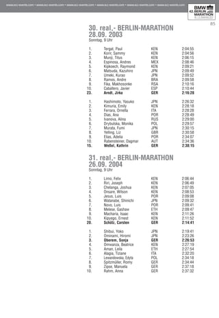 85
30. real,- BERLIN-MARATHON
28.09. 2003
Sonntag, 9 Uhr
1.	 Tergat, Paul 	 KEN	 69	 2:04:55	 00:00
2.	 Korir, Sammy 	 KEN	 71	 2:04:56	 00:01	
3. 	 Munji, Titus 	 KEN	 79	 2:06:15	 01:20	
4. 	 Espinosa, Andres 	 MEX	 63	 2:08:46	 03:51	
5.	 Kipkoech, Raymond 	 KEN	 75	 2:09:21	 04:26	
6.	 Matsuda, Kazuhiro 	 JPN	 74	 2:09:49	 04:54	
7.	 Umeki, Kurao 	 JPN	 75	 2:09:52	 04:57	
8. 	 Ramos, Andre 	 BRA	 70	 2:09:58	 05:03	
9.	 Fika, Makhosonke 	 RSA	 72	 2:10:16	 05:21	
10.	 Caballero, Javier 	 ESP	 72	 2:10:44	 05:49	
23.	 Arndt, Jirka	 GER	 73	 2:16:28	 11:33
1.	 Hashimoto, Yasuko 	 JPN	 75	 2:26:32	 00:00
2. 	 Kimuria, Emily 	 KEN	 75	 2:28:18	 01:46
3. 	 Ferrara, Ornella 	 ITA	 68	 2:28:28	 01:56
4. 	 Dias, Ana 	 POR	 74	 2:28:49	 02:17
5.	 Ivanova, Alina 	 RUS	 69	 2:29:00	 02:28
6. 	 Drybulska, Monika 	 POL	 80	 2:29:57	 03:25
7.	 Murata, Fumi 	 JPN	 75	 2:30:15	 03:43
8.	 Yelling, Liz 	 GBR	 74	 2:30:58	 04:26
9.	 Elias, Adelia 	 POR	 74	 2:34:07	 07:35
10.	 Rabensteiner, Dagmar 	 AUT	 63	 2:34:36	 08:04
15.	 Weßel, Kathrin	 GER	 67	 2:38:15	 11:43
31. real,- BERLIN-MARATHON
26.09. 2004
Sonntag, 9 Uhr
1.	 Limo, Felix	 KEN	 80	 2:06:44	 00:00
2.	 Riri, Joseph 	 KEN		 2:06:49	 00:05
3. 	 Chelanga, Joshua	 KEN		 2:07:05	 00:21
4. 	 Onsare, Wilson	 KEN	 76	 2:08:53	 02:09
5.	 Jesus, Luis	 POR	 68	 2:09:08	 02:24
6.	 Watanabe, Shinichi	 JPN	 76	 2:09:32	 02:48
7.	 Novo, Luis	 POR		 2:09:41	 02:57
8. 	 Melese, Gashaw	 ETH	 78	 2:09:47	 03:03
9.	 Macharia, Isaac	 KEN	 80	 2:11:26	 04:42
10.	 Kipyego, Ernest	 KEN	 78	 2:11:52	 05:08
20.	 Schütz, Carsten	 GER	 75	 2:14:41	 07:57
1.	 Shibui, Yoko	 JPN	 79	 2:19:41	 00:00
2. 	 Ominami, Hiromi	 JPN	 75	 2:23:26	 03:45
3. 	 Oberem, Sonja	 GER	 73	 2:26:53	 07:12
4. 	 Omwanza, Beatrice	 KEN	 74	 2:27:19	 07:38
5.	 Aman, Leila	 ETH		 2:27:54	 08:13
6. 	 Alagia, Tiziane	 ITA	 73	 2:32:20	 12:39
7.	 Lewandowska, Edyta	 POL	 80	 2:34:18	 14:37
8.	 Spitzmüller, Romy	 GER	 81	 2:34:44	 15:03
9.	 Zipse, Manuela	 GER	 74	 2:37:18	 17:37
10.	 Rahm, Anna	 GER	 81	 2:37:32	 17:49	
 