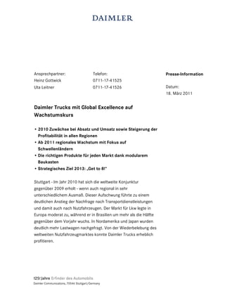 Ansprechpartner:                          Telefon:                  Presse-Information
Heinz Gottwick                            0711-17-41525
Uta Leitner                               0711-17-41526             Datum:
                                                                    18. März 2011


Daimler Trucks mit Global Excellence auf
Wachstumskurs

• 2010 Zuwächse bei Absatz und Umsatz sowie Steigerung der
  Profitabilität in allen Regionen
• Ab 2011 regionales Wachstum mit Fokus auf
  Schwellenländern
• Die richtigen Produkte für jeden Markt dank modularem
  Baukasten
• Strategisches Ziel 2013: „Get to 8!“

Stuttgart - Im Jahr 2010 hat sich die weltweite Konjunktur
gegenüber 2009 erholt - wenn auch regional in sehr
unterschiedlichem Ausmaß. Dieser Aufschwung führte zu einem
deutlichen Anstieg der Nachfrage nach Transportdienstleistungen
und damit auch nach Nutzfahrzeugen. Der Markt für Lkw legte in
Europa moderat zu, während er in Brasilien um mehr als die Hälfte
gegenüber dem Vorjahr wuchs. In Nordamerika und Japan wurden
deutlich mehr Lastwagen nachgefragt. Von der Wiederbelebung des
weltweiten Nutzfahrzeugmarktes konnte Daimler Trucks erheblich
profitieren.




Daimler Communications, 70546 Stuttgart/Germany
 