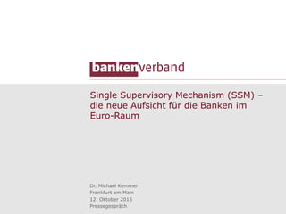 Single Supervisory Mechanism (SSM) –
die neue Aufsicht für die Banken im
Euro-Raum
Dr. Michael Kemmer
Frankfurt am Main
12. Oktober 2015
Pressegespräch
 