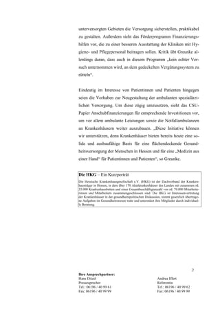 unterversorgten Gebieten die Versorgung sicherstellen, praktikabel
zu gestalten. Außerdem sieht das Förderprogramm Finanzierungs-
hilfen vor, die zu einer besseren Ausstattung der Kliniken mit Hy-
giene- und Pflegepersonal beitragen sollen. Kritik übt Greunke al-
lerdings daran, dass auch in diesem Programm „kein echter Ver-
such unternommen wird, an dem gedeckelten Vergütungssystem zu
rütteln“.


Eindeutig im Interesse von Patientinnen und Patienten hingegen
seien die Vorhaben zur Neugestaltung der ambulanten spezialärzt-
lichen Versorgung. Um diese zügig umzusetzen, sieht das CSU-
Papier Anschubfinanzierungen für entsprechende Investitionen vor,
um vor allem ambulante Leistungen sowie die Notfallambulanzen
an Krankenhäusern weiter auszubauen. „Diese Initiative können
wir unterstützen, denn Krankenhäuser bieten bereits heute eine so-
lide und ausbaufähige Basis für eine flächendeckende Gesund-
heitsversorgung der Menschen in Hessen und für eine „Medizin aus
einer Hand“ für Patientinnen und Patienten“, so Greunke.


Die HKG – Ein Kurzporträt
Die Hessische Krankenhausgesellschaft e.V. (HKG) ist der Dachverband der Kranken-
hausträger in Hessen, in dem über 170 Akutkrankenhäuser des Landes mit zusammen rd.
35.000 Krankenhausbetten und einer Gesamtbeschäftigtenzahl von rd. 70.000 Mitarbeite-
rinnen und Mitarbeitern zusammengeschlossen sind. Die HKG ist Interessenvertretung
der Krankenhäuser in der gesundheitspolitischen Diskussion, nimmt gesetzlich übertrage-
ne Aufgaben im Gesundheitswesen wahr und unterstützt ihre Mitglieder durch individuel-
le Beratung.




                                                                                 2
Ihre Ansprechpartner:
Hans Ditzel                                             Andrea Iffert
Pressesprecher                                          Referentin
Tel.: 06196 / 40 99 61                                  Tel.: 06196 / 40 99 62
Fax: 06196 / 40 99 99                                   Fax: 06196 / 40 99 99
 