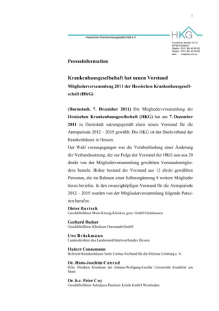 1




           Hessische Krankenhausgesellschaft e.V.
                                                                  Frankfurter Straße 10-14
                                                                  65760 Eschborn
                                                                  Telefon (0 61 96) 40 99 50
                                                                  Telefax (0 61 96) 40 99 99
                                                                  eMail:   mail@hkg-online.de



Presseinformation


Krankenhausgesellschaft hat neuen Vorstand
Mitgliederversammlung 2011 der Hessischen Krankenhausgesell-
schaft (HKG)


(Darmstadt, 7. Dezember 2011) Die Mitgliederversammlung der
Hessischen Krankenhausgesellschaft (HKG) hat am 7. Dezember
2011 in Darmstadt satzungsgemäß einen neuen Vorstand für die
Amtsperiode 2012 – 2015 gewählt. Die HKG ist der Dachverband der
Krankenhäuser in Hessen.
Der Wahl vorausgegangen war die Verabschiedung einer Änderung
der Verbandssatzung, der zur Folge der Vorstand der HKG nun aus 20
direkt von der Mitgliederversammlung gewählten Vorstandsmitglie-
dern besteht. Bisher bestand der Vorstand aus 12 direkt gewählten
Personen, die im Rahmen einer Selbstergänzung 8 weitere Mitglieder
hinzu beriefen. In den zwanzigköpfigen Vorstand für die Amtsperiode
2012 – 2015 wurden von der Mitgliederversammlung folgende Perso-
nen berufen:
Dieter Bartsch
Geschäftsführer Main-Kinzig-Kliniken gem. GmbH Gelnhausen

Gerhard Becker
Geschäftsführer Klinikum Darmstadt GmbH

Uwe Brückmann
Landesdirektor des Landeswohlfahrtsverbandes Hessen

Hubert Connemann
Referent Krankenhäuser beim Caritas-Verband für die Diözese Limburg e. V.

Dr. Hans-Joachim Conrad
Kfm. Direktor Klinikum der Johann-Wolfgang-Goethe Universität Frankfurt am
Main

Dr. h.c. Peter Coy
Geschäftsführer Asklepios Paulinen Klinik GmbH Wiesbaden
 