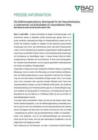 PRESSE-INFORMATION
Die Gefährdungsbeurteilung: Seismograph für den Gesundheitsstatus
in Unternehmen und Einflussfaktor für wirtschaftlichen Erfolg
Das Ganze ist mehr als die Summe seiner Teile


Bonn, 2. April 2009 – In Zeiten des Wandels mit stetigen Umstrukturierungen in den
Unternehmen werden an Mitarbeiter erhöhte Anforderungen gestellt. Nicht nur in
punkto vermehrten Leistungsdrucks infolge von Arbeitsverdichtung, sondern auch hin-
sichtlich der inhaltlichen Qualität von Aufgaben mit den bekannten psychomentalen
Auswirkungen durch Unter- oder Überforderung. Schon viele kleine Prozessverände-
rungen, die eine Aktualisierung der gesetzlich vorgeschriebenen Gefährdungsbeurtei-
lung nicht per se erforderlich machen, können in ihrer Gesamtheit große Auswirkungen
auf die Belastung von Beschäftigten haben. In diesem Kontext erhält die Gefähr-
dungsbeurteilung in Betrieben eine neue Dimension im Sinne eines Seismographen,
der versteckte Gesundheitsrisiken, die sich aufgrund gewandelter Arbeitsorganisation
und -struktur neu etablieren, frühzeitig aufspürt.
Insbesondere in Bezug auf die stark ansteigenden Fehlzeiten infolge von psychischen
Belastungen, die sich zumeist nicht offenkundig und niemals frühzeitig manifestieren,
kann die Gefährdungsbeurteilung zu einem wesentlichen Instrument der Früherken-
nung und somit des weiteren wirtschaftlichen Erfolges werden. Denn in der europäi-
schen Union verursachen allein psychisch bedingte Fehlzeiten schon heute einen
volkswirtschaftlichen Schaden von etwa 20 Milliarden EURO jährlich. Den Ausfall der
Bruttowertschöpfung durch Produktionsausfall aufgrund von Arbeitsunfähigkeit insge-
samt bezifferte die Bundesanstalt für Arbeitsschutz und Arbeitssicherheit allein für
Deutschland für das Jahr 2006 auf ca. 70 Milliarden EURO, die sich aus 410 Mio. Ar-
beitsunfähigkeitstagen errechnet.
Trotz dieser harten wirtschaftlichen Fakten und trotz des seit dreizehn Jahren beste-
henden Arbeitsschutzgesetzes, in der die Gefährdungsbeurteilung rechtskräftig veran-
kert ist, gibt es immer noch viele Betriebe, die eine solche Beurteilung nicht vorweisen
können. Sie begeben sich damit schon rein rechtlich auf dünnes Eis, denn im Ernstfall
– beispielsweise bei größeren oder gar lebensbedrohlichen Unfällen am Arbeitsplatz –
drohen hohe Geldbußen. Auch für die Wettbewerbsfähigkeit des Unternehmens
könnte das Eis dünn werden, wenn die oben beschriebenen Ausfallkosten in der der-
zeitigen Krise nicht eingebremst werden.
Nach Auffassung der B.A.D-Experten, die allein in Deutschland 240.000 Betriebe
betreuen, scheuen viele Unternehmen die Durchführung einer Gefährdungsbeurtei-
lung, weil sie sie für schwierig, zeitintensiv und restriktiv halten. In Wirklichkeit haben
die Betriebe aber großen Beurteilungs- und Handlungsspielraum, vor allem hinsichtlich
der gesetzlich geforderten Dokumentation, die über bestimmte Software-Tools sogar
 