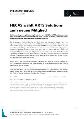 PRESSEMITTEILUNG
Dresden, März 2017
1
Melanie Wolf - Pressekontakt
ARTS Holding SE | Airport Center Dresden | Hermann-Reichelt-Str. 3 | 01109 Dresden
Tel.: +49 (0)351 795 808-42 | Fax +49 (0)351 795 808 17 | melanie.wolf@arts.aero | www.arts.aero
HECAS wählt ARTS Solutions
zum neuen Mitglied
Die Hanseatic Engineering & Consulting Association, kurz HECAS, hat ARTS Solutions zum neuen
Mitglied gewählt. Von nun an wird ARTS mit seiner Expertise im Bereich Engineering in den
technischen Arbeitsgruppen forschend und beratend mitwirken.
Der eingetragene Verein HECAS ist seit 2001 aktiv und mittlerweile bringen sich zehn
Ingenieurdienstleister aus der norddeutschen Luftfahrtkette in den verschiedensten Gremien, die sich
mit der Veränderung im Dienstleistungsmarkt für die Luftfahrt beschäftigen, ein. Um mit den aktuellen
technischen Entwicklungen Schritt halten zu können, werden zunehmend fertigungsnahe,
produktionsbegleitende Dienstleistungen ausgelagert und auf mehrere Schultern verteilt. Die
Hamburger Plattform hat es sich zum Ziel gemacht, die Kommunikation zwischen den OEMs und den
Engineering Dienstleistern aus der Region zu fördern. ARTS ist nun ein Teil des Vereins und unterstützt
mit seiner Expertise im Bereich Manufacturing & Engineering, Production & Industrial Support, Logistics
& Supply Chain sowie Quality Management.
HECAS vertritt über 5.500 hochqualifizierte Ingenieure und Techniker und ist Mitglied des
Luftfahrtclusters Hamburg Aviation. Der Verein engagiert sich in Arbeitsgruppen bei HCAT+, ZAL und
anderen Verbänden der Luftfahrt.
Als langjähriger Partner unterstützt ARTS Solutions unter anderem Hersteller, Zulieferer, MRO-Betriebe
aus der Luftfahrt und anderen Branchen bei der Modernisierung, als auch bei der Umgestaltung oder
dem Wiederaufbau von bestehenden Produkten bzw. Prozessen.
Wörterzahl: 208 Zeichenzahl inkl. Leerzeichen: 1.568
Weitere Informationen: ARTS-Logo, ARTS Solutions, HECAS
ARTS (Aircraft Related Technical Service) unterstützt europaweit die Luft- und Raumfahrtindustrie mit Expertise: Mit Menschen und
ihrem Wissen oder schlüsselfertigen Lösungen. An 6 Niederlassungen und über 25 Projektstandorten sind mehr als 500 technische
und kaufmännische Experten bei ARTS tätig. Mit seiner Expertise für die Branche verhilft ARTS seinen Kunden zu neuen Ideen sowie
zusätzlichen Kapazitäten, damit diese Engpässe überbrücken und sich auf ihr Kerngeschäft konzentrieren können. Unter der
Dachmarke ARTS vereinen sich drei Servicefelder Experts, Processes und Solutions. Jedes Servicefeld wird innerhalb der ARTS-
Gruppe durch ein eigenständiges ARTS-Unternehmen verantwortet.
 