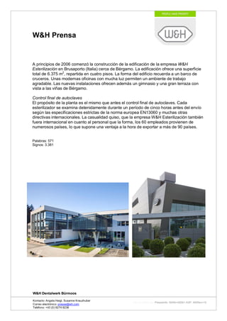 W&H Prensa


A principios de 2006 comenzó la construcción de la edificación de la empresa W&H
Esterilización en Brusaporto (Italia) cerca de Bérgamo. La edificación ofrece una superficie
total de 6.375 m2, repartida en cuatro pisos. La forma del edificio recuerda a un barco de
cruceros. Unas modernas oficinas con mucha luz permiten un ambiente de trabajo
agradable. Las nuevas instalaciones ofrecen además un gimnasio y una gran terraza con
vista a las viñas de Bérgamo.

Control final de autoclaves
El propósito de la planta es el mismo que antes, el control final de autoclaves. Cada
esterilizador se examina detenidamente durante un período de cinco horas antes del envío
según las especificaciones estrictas de la norma europea EN13060 y muchas otras
directivas internacionales. La casualidad quiso, que la empresa W&H Esterilización también
fuera internacional en cuanto al personal que la forma, los 60 empleados provienen de
numerosos países, lo que supone una ventaja a la hora de exportar a más de 90 países.


Palabras: 571
Signos: 3.381




W&H Dentalwerk Bürmoos

Kontacto: Angela Heigl, Susanne Kreuzhuber
                                                      http://mx?MXTyp=PresseInfo&MXNr=00061-ASP&MXRev=10
Correo electrónico: presse@wh.com
Teléfono: +43 (0) 6274 6236
 
