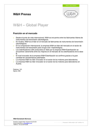 W&H Prensa


W&H – Global Player

Posición en el mercado
    Desde el punto de vista internacional, W&H se encuentra entre los fabricantes líderes de
    instrumentos de transmisión odontológicos.
    En Austria, W&H es el líder en el mercado de fabricantes de instrumentos de transmisión
    odontológicos.
    En la comparación internacional, la empresa W&H es líder del mercado en el sector de
    instrumentos de transmisión para cirugía oral / implantológica.
    Los esterilizadores LISA producidos en Italia por la empresa W&H Esterilización se
    encuentran claramente entre los mejores en el mercado de los esterilizadores de la clase
    B.
    El nivel innovador de la empresa W&H Esterilización se confirma gracias a la gran
    cantidad de características patentadas.
    La empresa W&H es líder innovador en el sector de los motores para laboratorios.
    La empresa W&H es líder innovador en el sector de los motores para laboratorios en
    Austria.


Palabras: 143
Signos: 885




W&H Dentalwerk Bürmoos

Kontacto: Angela Heigl, Susanne Kreuzhuber
                                                     http://mx?MXTyp=PresseInfo&MXNr=00061-ASP&MXRev=10
Correo electrónico: presse@wh.com
Teléfono: +43 (0) 6274 6236
 