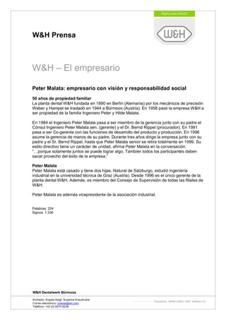 W&H Prensa



W&H – El empresario

Peter Malata: empresario con visión y responsabilidad social
50 años de propiedad familiar
La planta dental W&H fundada en 1890 en Berlín (Alemania) por los mecánicos de precisión
Weber y Hampel se trasladó en 1944 a Bürmoos (Austria). En 1958 pasó la empresa W&H a
ser propiedad de la familia Ingeniero Peter y Hilde Malata.

En 1984 el Ingeniero Peter Malata pasa a ser miembro de la gerencia junto con su padre el
Cónsul Ingeniero Peter Malata sen. (gerente) y el Dr. Bernd Rippel (procurador). En 1991
pasa a ser Co-gerente con las funciones de desarrollo del producto y producción. En 1996
asume la gerencia de manos de su padre. Durante tres años dirige la empresa junto con su
padre y el Sr. Bernd Rippel, hasta que Peter Malata senior se retira totalmente en 1999. Su
estilo directivo tiene un carácter de unidad, afirma Peter Malata en la conversación:
“…porque solamente juntos se puede lograr algo. También todos los participantes deben
sacar provecho del éxito de la empresa.”

Peter Malata
Peter Malata está casado y tiene dos hijas. Natural de Salzburgo, estudió ingeniería
industrial en la universidad técnica de Graz (Austria). Desde 1996 es el único gerente de la
planta dental W&H. Además, es miembro del Consejo de Supervisión de todas las filiales de
W&H.

Peter Malata es además vicepresidente de la asociación industrial.


Palabras: 224
Signos: 1.336




W&H Dentalwerk Bürmoos

Kontacto: Angela Heigl, Susanne Kreuzhuber
                                                     http://mx?MXTyp=PresseInfo&MXNr=00061-ASP&MXRev=10
Correo electrónico: presse@wh.com
Teléfono: +43 (0) 6274 6236
 
