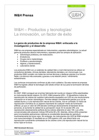 W&H Prensa



W&H – Productos y tecnologías/
La innovación, un factor de éxito

La gama de productos de la empresa W&H: enfocada a la
investigación y el desarrollo
W&H es una empresa especializada en instrumentos y aparatos odontológicos. La actual
gama de productos abarca instrumentos y aparatos para los campos de aplicación:
      Odontología protésica y de restauración,
      Endodoncia,
      Cirugía oral e implantología,
      Profilaxis y parodontología,
      Higiene y mantenimiento,
      Laboratorio dental.

Los productos W&H con un estándar de calidad líder a nivel internacional se utilizan en
consultorios dentales, clínicas dentales, laboratorios dentales y en microcirugía. Los
productos W&H cumplen con todas las normas técnicas y destacan gracias a su función
fiable, a la técnica más avanzada y gracias a una relación precio / rendimiento
extraordinaria.

Las continuas innovaciones confirman el alto nivel cualitativo: De esta manera la empresa
W&H ha logrado utilizar la tecnología LED (diodo emisor de luz) para la iluminación del área
de perforación.

LED+
En 2007, W&H consiguió ser el primer fabricante del mundo en integrar LEDs esterilizables
en instrumental dental rotatorio. En 2010, W&H presenta LED+: El elevadísimo índice de
reproducción de colores de nuestros instrumentos equipados con LED es una revolucionaria
innovación en el sector odontológico. Permite trabajar cómodamente gracias a su luz de
calidad diurna y a una reproducción natural de los colores, rica en contraste. El índice de
reproducción cromática es un aspecto importante de cualquier medio de iluminación
artificial, ya que un valor de CRI elevado contribuye decisivamente al bienestar de las
personas, al aumentar la calidad de su percepción visual. En la escala CRI, una
reproducción absolutamente perfecta de los colores obtendría el valor 100. Los LEDs
convencionales sólo alcanzan índices CRI entre 60 y 85. Además, dichos LEDs presentan
para innumerables aplicaciones médicas la considerable desventaja de reproducir
insuficientemente los tonos rojos. Sin embargo, los instrumentos con LED de W&H emplean
una nueva tecnología. El resultado es un CRI superior a 90, que ofrece tanto una
reproducción sumamente contrastada de los colores como una reproducción natural de los
tonos rojos en la boca.

W&H Dentalwerk Bürmoos

Kontacto: Angela Heigl, Susanne Kreuzhuber
                                                      http://mx?MXTyp=PresseInfo&MXNr=00061-ASP&MXRev=10
Correo electrónico: presse@wh.com
Teléfono: +43 (0) 6274 6236
 