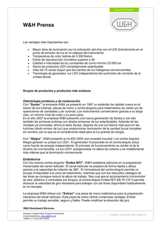 W&H Prensa


Las ventajas más importantes son:

         Mayor área de iluminación por la colocación del chip con el LED directamente en el
         punto de emisión de luz en el cabezal del instrumento
         Temperatura de color óptima de 5.500 Kelvin
         Índice de reproducción cromática superior a 90
         Calidad e intensidad de luz constantes de como mínimo 25.000 lux
         Gama de productos LED completamente esterilizable
         Vida útil 10 veces mayor que las fuentes de luz halógenas convencionales
         Tecnología de generador: luz LED independiente del suministro de corriente de la
         unidad dental



Grupos de productos y productos más exitosos


Odontología protésica y de restauración
Con “Synea”, la empresa W&H ya presentó en 1997 un estándar de calidad nueva en el
sector de las turbinas, piezas de mano y contra-ángulos para tratamientos de caries y/o de
operaciones de cavidades y de coronas. Los instrumentos convencieron gracias a su larga
vida, un mínimo nivel de ruido y su poco peso.
En el año 2007 la empresa W&H presentó una nueva generación de Synea y con ello
también las primeras turbinas con diodos emisores de luz esterilizables. Además de las
ventajas ya conocidas, ahora la serie Synea, dispone de una luz blanca más pura en las
turbinas (diodo emisor de luz) que proporcionan iluminación de la cavidad bucal completa
sin sombra, por lo que es el complemento ideal para la luz grande de cirugía.

Con “Alegra”, W&H presentó en la IDS 2009 una novedad mundial. Los contra ángulos
Alegra generan su propia luz LED+. El generador incorporado en el contra-ángulo actúa
como fuente de energía independiente. El principio de funcionamiento es similar al de la
dinamo de una bicicleta. La luz LED+ autogenerada no altera los colores y es notablemente
más intensa que la iluminación convencional.

Endodoncia
Con los nuevos contra-ángulos “Endea NiTi”, W&H establece patrones en la preparación
mecanizada del canal radicular. El canal radicular se prepara de forma rápida y eficaz
gracias a la capacidad de rotación de 360 . El minicabezal del contra-ángulo permite un
acceso inmejorable a la zona de tratamiento, mientras que con los reducidos vástagos de
las limas se consigue reducir la altura de trabajo. Sea cual sea el accionamiento (micromotor
de aire, eléctrico o controlado por torque), el contra-ángulo Endea NiTi EB 75 (16:1) permite
alcanzar la velocidad de giro necesaria para trabajar con las limas disponibles habitualmente
en el mercado.

La empresa W&H ofrece con “Entran” una pieza de mano inalámbrica para la preparación
mecánica del canal radicular. Esta pieza de mano ofrece numerosas ventajas; Entran
permite un trabajo sensible, seguro y fiable. Puede modificar la dirección del giro

W&H Dentalwerk Bürmoos

Kontacto: Angela Heigl, Susanne Kreuzhuber
                                                       http://mx?MXTyp=PresseInfo&MXNr=00061-ASP&MXRev=10
Correo electrónico: presse@wh.com
Teléfono: +43 (0) 6274 6236
 