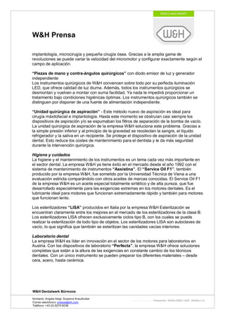 W&H Prensa

implantología, microcirugía y pequeña cirugía ósea. Gracias a la amplia gama de
revoluciones se puede variar la velocidad del micromotor y configurar exactamente según el
campo de aplicación.

“Piezas de mano y contra-ángulos quirúrgicos” con diodo emisor de luz y generador
independiente
Los instrumentos quirúrgicos de W&H convencen sobre todo por su perfecta iluminación
LED, que ofrece calidad de luz diurna. Además, todos los instrumentos quirúrgicos se
desmontan y vuelven a montar con suma facilidad. Ya nada le impedirá proporcionar un
tratamiento bajo condiciones higiénicas óptimas. Los instrumentos quirúrgicos también se
distinguen por disponer de una fuente de alimentación independiente.

“Unidad quirúrgica de aspiración” - Este método nuevo de aspiración es ideal para
cirugía máxilofacial e implantología. Hasta este momento se obstruían casi siempre los
dispositivos de aspiración y/o se espumaban los filtros de separación de la bomba de vacío.
La unidad quirúrgica de aspiración de la empresa W&H soluciona este problema. Gracias a
la simple presión inferior y al principio de la gravedad se recolectan la sangre, el líquido
refrigerador y la saliva en un recipiente. Se protege el dispositivo de aspiración de la unidad
dental. Esto reduce los costes de mantenimiento para el dentista y le da más seguridad
durante la intervención quirúrgica.

Higiene y cuidados
La higiene y el mantenimiento de los instrumentos es un tema cada vez más importante en
el sector dental. La empresa W&H ya tiene éxito en el mercado desde el año 1992 con el
sistema de mantenimiento de instrumentos “Assistina”. El “Service Oil F1”, también
producido por la empresa W&H, fue sometido por la Universidad Técnica de Viena a una
evaluación estricta comparándolo con otros aceites de marcas conocidas. El Service Oil F1
de la empresa W&H es un aceite especial totalmente sintético y de alta pureza, que fue
desarrollado especialmente para las exigencias extremas en los motores dentales. Es el
lubricante ideal para motores que funcionan extremadamente rápido y también para motores
que funcionan lento.

Los esterilizadores “LISA” producidos en Italia por la empresa W&H Esterilización se
encuentran claramente entre los mejores en el mercado de los esterilizadores de la clase B.
Los esterilizadores LISA ofrecen exclusivamente ciclos tipo B, con los cuales se puede
realizar la esterilización de todo tipo de objetos. Los esterilizadores LISA son autoclaves de
vacío, lo que significa que también se esterilizan las cavidades vacías interiores.

Laboratorio dental
La empresa W&H es líder en innovación en el sector de los motores para laboratorios en
Austria. Con los dispositivos de laboratorio “Perfecta”, la empresa W&H ofrece soluciones
completas que están a la altura de las exigencias en constante cambio de los técnicos
dentales. Con un único instrumento se pueden preparar los diferentes materiales – desde
cera, acero, hasta cerámica.




W&H Dentalwerk Bürmoos

Kontacto: Angela Heigl, Susanne Kreuzhuber
                                                       http://mx?MXTyp=PresseInfo&MXNr=00061-ASP&MXRev=10
Correo electrónico: presse@wh.com
Teléfono: +43 (0) 6274 6236
 