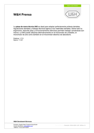 W&H Prensa


La pieza de mano técnica 945 es ideal para adaptar perfectamente prótesis dentales,
regulaciones dentales y trabajos técnicos ligeros a los materiales dentales. Sobre todo su
ergonomía, reducido peso y el funcionamiento silencioso permiten trabajar cansándose aún
menos. La 945 puede utilizarse alternativamente en el micromotor de unidades, el
micromotor de aire como también en el micromotor eléctrico de laboratorio.

Palabras: 1.713
Signos: 11.021




W&H Dentalwerk Bürmoos

Kontacto: Angela Heigl, Susanne Kreuzhuber
                                                     http://mx?MXTyp=PresseInfo&MXNr=00061-ASP&MXRev=10
Correo electrónico: presse@wh.com
Teléfono: +43 (0) 6274 6236
 