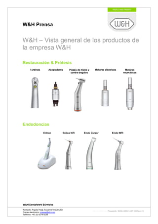 W&H Prensa


W&H – Vista general de los productos de
la empresa W&H

Restauración & Prótesis
       Turbinas           Acopladores         Piezas de mano y     Motores eléctricos          Motores
                                               contra-ángulos                                 neumáticos




Endodoncias
                     Entran              Endea NiTi      Endo Cursor               Endo NITI




W&H Dentalwerk Bürmoos

Kontacto: Angela Heigl, Susanne Kreuzhuber
                                                                 http://mx?MXTyp=PresseInfo&MXNr=00061-ASP&MXRev=10
Correo electrónico: presse@wh.com
Teléfono: +43 (0) 6274 6236
 