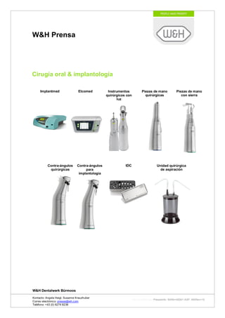 W&H Prensa




Cirugía oral & implantología

     Implantmed                  Elcomed          Instrumentos           Piezas de mano          Piezas de mano
                                                 quirúrgicos con           quirúrgicas              con sierra
                                                        luz




           Contra-ángulos       Contra-ángulos              IDC                     Unidad quirúrgica
            quirúrgicas              para                                             de aspiración
                                 implantología




W&H Dentalwerk Bürmoos

Kontacto: Angela Heigl, Susanne Kreuzhuber
                                                                   http://mx?MXTyp=PresseInfo&MXNr=00061-ASP&MXRev=10
Correo electrónico: presse@wh.com
Teléfono: +43 (0) 6274 6236
 