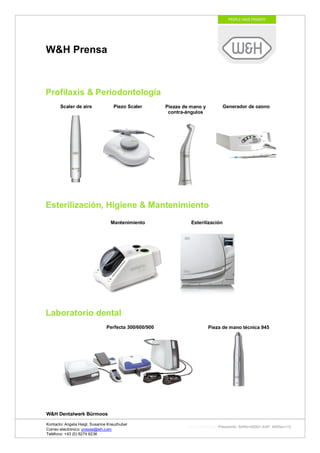 W&H Prensa



Profilaxis & Periodontología
       Scaler de aire             Piezo Scaler        Piezas de mano y        Generador de ozono
                                                       contra-ángulos




Esterilización, Higiene & Mantenimiento
                                 Mantenimiento                  Esterilización




Laboratorio dental
                               Perfecta 300/600/900                      Pieza de mano técnica 945




W&H Dentalwerk Bürmoos

Kontacto: Angela Heigl, Susanne Kreuzhuber
                                                              http://mx?MXTyp=PresseInfo&MXNr=00061-ASP&MXRev=10
Correo electrónico: presse@wh.com
Teléfono: +43 (0) 6274 6236
 