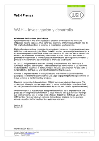 W&H Prensa



W&H – Investigación y desarrollo
Numerosas innovaciones y desarrollos
Aproximadamente el 30% de los ingresos se basan en productos que no tienen una
antigüedad mayor a tres años. Para lograr esto solamente en Bürmoos cuenta con más de
100 empleados trabajando en el sector de la investigación y del desarrollo.

El ejemplo más reciente de innovación de producto son los nuevos contra-ángulos Alegra de
W&H. Los nuevos contra-ángulos Alegra de W&H permiten trabajar relajadamente gracias a
su iluminación por diodos LED que emiten una luz natural. En cualquier tipo de consulta, sin
esfuerzo, sin inversiones adicionales y sea cual sea el motor conectado a la unidad. El
generador incorporado en el contra-ángulo actúa como fuente de energía independiente. El
principio de funcionamiento es similar al de la dinamo de una bicicleta.

La luz LED autogenerada no altera los colores y es notablemente más intensa que la
iluminación halógena convencional. También el campo de iluminación de la luz producida
mediante LED es mayor que el de la iluminación halógena convencional. Por otra parte, la
lámpara LED se distingue por una vida útil especialmente prolongada.

Además, la empresa W&H es el único proveedor a nivel mundial cuyos instrumentos
quirúrgicos son totalmente desmontables. Esto juega un papel importante especialmente en
lo que se refiere al mantenimiento y la higiene.

El potente micromotor de laboratorio con 100.000 rpm desarrollado por la empresa W&H
como primer fabricante, también es prometedor, ya que puede trabajar perfectamente el
circonio (un material utilizado frecuentemente hoy en día para coronas y puentes dentales).

Otra innovación es la nueva función de soplado desarrollada por la empresa W&H, una
pistola de aire integrada directamente en la pieza de mano, para que el usuario no tenga
que estar cambiando todo el tiempo entre estos dos dispositivos de trabajo. La empresa
W&H también ha desarrollado un elemento de mando que ofrece un mayor ahorro de
espacio para el control de los diferentes modelos de aparatos.


Palabras: 317
Signos: 2.004




W&H Dentalwerk Bürmoos

Kontacto: Angela Heigl, Susanne Kreuzhuber
                                                     http://mx?MXTyp=PresseInfo&MXNr=00061-ASP&MXRev=10
Correo electrónico: presse@wh.com
Teléfono: +43 (0) 6274 6236
 