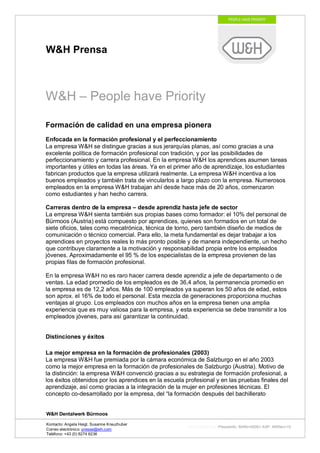 W&H Prensa



W&H – People have Priority

Formación de calidad en una empresa pionera
Enfocada en la formación profesional y el perfeccionamiento
La empresa W&H se distingue gracias a sus jerarquías planas, así como gracias a una
excelente política de formación profesional con tradición, y por las posibilidades de
perfeccionamiento y carrera profesional. En la empresa W&H los aprendices asumen tareas
importantes y útiles en todas las áreas. Ya en el primer año de aprendizaje, los estudiantes
fabrican productos que la empresa utilizará realmente. La empresa W&H incentiva a los
buenos empleados y también trata de vincularlos a largo plazo con la empresa. Numerosos
empleados en la empresa W&H trabajan ahí desde hace más de 20 años, comenzaron
como estudiantes y han hecho carrera.

Carreras dentro de la empresa – desde aprendiz hasta jefe de sector
La empresa W&H sienta también sus propias bases como formador: el 10% del personal de
Bürmoos (Austria) está compuesto por aprendices, quienes son formados en un total de
siete oficios, tales como mecatrónica, técnica de torno, pero también diseño de medios de
comunicación o técnico comercial. Para ello, la meta fundamental es dejar trabajar a los
aprendices en proyectos reales lo más pronto posible y de manera independiente, un hecho
que contribuye claramente a la motivación y responsabilidad propia entre los empleados
jóvenes. Aproximadamente el 95 % de los especialistas de la empresa provienen de las
propias filas de formación profesional.

En la empresa W&H no es raro hacer carrera desde aprendiz a jefe de departamento o de
ventas. La edad promedio de los empleados es de 36,4 años, la permanencia promedio en
la empresa es de 12,2 años. Más de 100 empleados ya superan los 50 años de edad, estos
son aprox. el 16% de todo el personal. Esta mezcla de generaciones proporciona muchas
ventajas al grupo. Los empleados con muchos años en la empresa tienen una amplia
experiencia que es muy valiosa para la empresa, y esta experiencia se debe transmitir a los
empleados jóvenes, para así garantizar la continuidad.


Distinciones y éxitos

La mejor empresa en la formación de profesionales (2003)
La empresa W&H fue premiada por la cámara económica de Salzburgo en el año 2003
como la mejor empresa en la formación de profesionales de Salzburgo (Austria). Motivo de
la distinción: la empresa W&H convenció gracias a su estrategia de formación profesional, a
los éxitos obtenidos por los aprendices en la escuela profesional y en las pruebas finales del
aprendizaje, así como gracias a la integración de la mujer en profesiones técnicas. El
concepto co-desarrollado por la empresa, del “la formación después del bachillerato


W&H Dentalwerk Bürmoos

Kontacto: Angela Heigl, Susanne Kreuzhuber
                                                       http://mx?MXTyp=PresseInfo&MXNr=00061-ASP&MXRev=10
Correo electrónico: presse@wh.com
Teléfono: +43 (0) 6274 6236
 