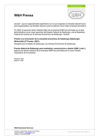W&H Prensa

escolar”, que es especialmente significativo en lo que respecta al mercado laboral futuro
para especialistas, fue también decisivo para la elección de la mejor empresa formadora.

En 2004, el aprendiz Simon Niedermüller de la empresa W&H fue premiado en el área
administrativa como mejor aprendiz del Estado Federal de Salzburgo y de la República
Federal de Austria por la Cámara Económica de Salzburgo / Austria.

Premio a la innovación de la sociedad económica de Salzburgo (Salzburger
Wirtschaft) (3er Puesto, 2007):
Otorgado por el estado de Salzburgo y la Cámara Económica de Salzburgo.

Premio federal de Salzburgo para marketing, comunicación y diseño 2008: Linie 3,
agencia de diseño asesora de la empresa W&H fue premiada por el nuevo diseño
corporativo de la empresa.


Palabras: 548
Signos: 3.408




W&H Dentalwerk Bürmoos

Kontacto: Angela Heigl, Susanne Kreuzhuber
                                                      http://mx?MXTyp=PresseInfo&MXNr=00061-ASP&MXRev=10
Correo electrónico: presse@wh.com
Teléfono: +43 (0) 6274 6236
 