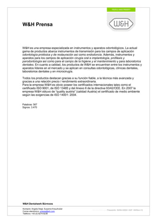 W&H Prensa



W&H es una empresa especializada en instrumentos y aparatos odontológicos. La actual
gama de productos abarca instrumentos de transmisión para los campos de aplicación
odontología protésica y de restauración así como endodoncia. Además, instrumentos y
aparatos para los campos de aplicación cirugía oral e implantología, profilaxis y
parodontología así como para el campo de la higiene y el mantenimiento y para laboratorios
dentales. En cuanto a calidad, los productos de W&H se encuentran entre los instrumentos y
aparatos líderes en el mercado y se aplican en consultas odontológicas, clínicas dentales,
laboratorios dentales y en microcirugía.

Todos los productos destacan gracias a su función fiable, a la técnica más avanzada y
gracias a una relación precio / rendimiento extraordinaria.
Para la empresa W&H es obvio poseer los certificados internacionales tales como el
certificado ISO 9001, de ISO 13485 y del Anexo II de la directiva 93/42/CEE. En 2007 la
empresa W&H obtuvo de “quality austria” (calidad Austria) el certificado de medio ambiente
según las exigencias de ISO 14001: 2004.


Palabras: 567
Signos: 3.470




W&H Dentalwerk Bürmoos

Kontacto: Angela Heigl, Susanne Kreuzhuber
                                                     http://mx?MXTyp=PresseInfo&MXNr=00061-ASP&MXRev=10
Correo electrónico: presse@wh.com
Teléfono: +43 (0) 6274 6236
 