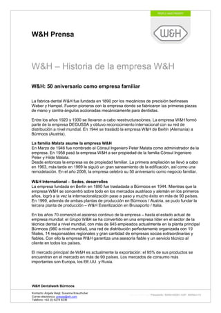W&H Prensa



W&H – Historia de la empresa W&H

W&H: 50 aniversario como empresa familiar

La fabrica dental W&H fue fundada en 1890 por los mecánicos de precisión berlineses
Weber y Hampel. Fueron pioneros con la empresa donde se fabricaron las primeras piezas
de mano y contra-ángulos accionadas mecánicamente para dentistas.

Entre los años 1920 y 1930 se llevaron a cabo reestructuraciones. La empresa W&H formó
parte de la empresa DEGUSSA y obtuvo reconocimiento internacional con su red de
distribución a nivel mundial. En 1944 se trasladó la empresa W&H de Berlín (Alemania) a
Bürmoos (Austria).

La familia Malata asume la empresa W&H
En Marzo de 1946 fue nombrado el Cónsul Ingeniero Peter Malata como administrador de la
empresa. En 1958 pasó la empresa W&H a ser propiedad de la familia Cónsul Ingeniero
Peter y Hilde Malata.
Desde entonces la empresa es de propiedad familiar. La primera ampliación se llevó a cabo
en 1963, más tarde en 1969 le siguió un gran saneamiento de la edificación, así como una
remodelación. En el año 2008, la empresa celebró su 50 aniversario como negocio familiar.

W&H International – Sedes, desarrollos
La empresa fundada en Berlín en 1890 fue trasladada a Bürmoos en 1944. Mientras que la
empresa W&H se concentró sobre todo en los mercados austriaco y alemán en los primeros
años, logró a la vez la internacionalización paso a paso y mucho éxito en más de 90 países.
En 1999, además de ambas plantas de producción en Bürmoos / Austria, se pudo fundar la
tercera planta de producción – W&H Esterilización en Brusaporto / Italia.

En los años 70 comenzó el ascenso continuo de la empresa – hasta el estado actual de
empresa mundial: el Grupo W&H se ha convertido en una empresa líder en el sector de la
técnica dental a nivel mundial, con más de 645 empleados actualmente en la planta principal
Bürmoos (980 a nivel mundial), una red de distribución perfectamente organizada con 19
filiales, 14 responsables regionales y gran cantidad de empresas socias extraordinarias y
fiables. Con ello la empresa W&H garantiza una asesoría fiable y un servicio técnico al
cliente en todos los países.

El mercado principal de W&H es actualmente la exportación: el 95% de sus productos se
encuentran en el mercado en más de 90 países. Los mercados de consumo más
importantes son Europa, los EE.UU. y Rusia.




W&H Dentalwerk Bürmoos

Kontacto: Angela Heigl, Susanne Kreuzhuber
                                                     http://mx?MXTyp=PresseInfo&MXNr=00061-ASP&MXRev=10
Correo electrónico: presse@wh.com
Teléfono: +43 (0) 6274 6236
 