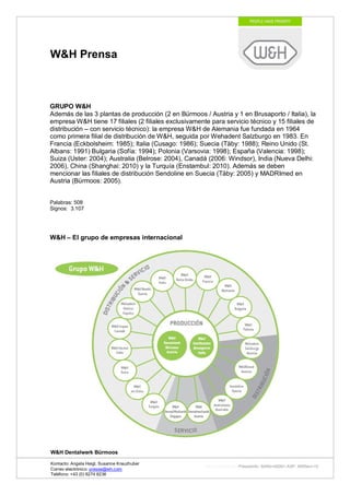 W&H Prensa



GRUPO W&H
Además de las 3 plantas de producción (2 en Bürmoos / Austria y 1 en Brusaporto / Italia), la
empresa W&H tiene 17 filiales (2 filiales exclusivamente para servicio técnico y 15 filiales de
distribución – con servicio técnico): la empresa W&H de Alemania fue fundada en 1964
como primera filial de distribución de W&H, seguida por Wehadent Salzburgo en 1983. En
Francia (Eckbolsheim: 1985); Italia (Cusago: 1986); Suecia (Täby: 1988); Reino Unido (St.
Albans: 1991) Bulgaria (Sofía: 1994); Polonia (Varsovia: 1998); España (Valencia: 1998);
Suiza (Uster: 2004); Australia (Belrose: 2004), Canadá (2006: Windsor), India (Nueva Delhi:
2006), China (Shanghai: 2010) y la Turquía (Enstambul: 2010). Además se deben
mencionar las filiales de distribución Sendoline en Suecia (Täby: 2005) y MADRImed en
Austria (Bürmoos: 2005).


Palabras: 508
Signos: 3.107




W&H – El grupo de empresas internacional




W&H Dentalwerk Bürmoos

Kontacto: Angela Heigl, Susanne Kreuzhuber
                                                       http://mx?MXTyp=PresseInfo&MXNr=00061-ASP&MXRev=10
Correo electrónico: presse@wh.com
Teléfono: +43 (0) 6274 6236
 