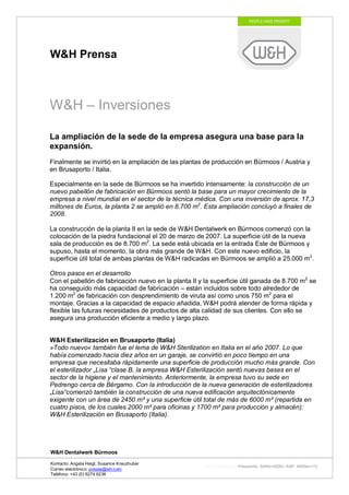 W&H Prensa



W&H – Inversiones

La ampliación de la sede de la empresa asegura una base para la
expansión.
Finalmente se invirtió en la ampliación de las plantas de producción en Bürmoos / Austria y
en Brusaporto / Italia.

Especialmente en la sede de Bürmoos se ha invertido intensamente: la construcción de un
nuevo pabellón de fabricación en Bürmoos sentó la base para un mayor crecimiento de la
empresa a nivel mundial en el sector de la técnica médica. Con una inversión de aprox. 17,3
millones de Euros, la planta 2 se amplió en 8.700 m2. Esta ampliación concluyó a finales de
2008.

La construcción de la planta II en la sede de W&H Dentalwerk en Bürmoos comenzó con la
colocación de la piedra fundacional el 20 de marzo de 2007. La superficie útil de la nueva
sala de producción es de 8.700 m2. La sede está ubicada en la entrada Este de Bürmoos y
supuso, hasta el momento, la obra más grande de W&H. Con este nuevo edificio, la
superficie útil total de ambas plantas de W&H radicadas en Bürmoos se amplió a 25.000 m2.

Otros pasos en el desarrollo
Con el pabellón de fabricación nuevo en la planta II y la superficie útil ganada de 8.700 m2 se
ha conseguido más capacidad de fabricación – están incluidos sobre todo alrededor de
1.200 m2 de fabricación con desprendimiento de viruta así como unos 750 m2 para el
montaje. Gracias a la capacidad de espacio añadida, W&H podrá atender de forma rápida y
flexible las futuras necesidades de productos de alta calidad de sus clientes. Con ello se
asegura una producción eficiente a medio y largo plazo.


W&H Esterilización en Brusaporto (Italia)
»Todo nuevo« también fue el lema de W&H Sterilization en Italia en el año 2007. Lo que
había comenzado hacía diez años en un garaje, se convirtió en poco tiempo en una
empresa que necesitaba rápidamente una superficie de producción mucho más grande. Con
el esterilizador „Lisa “clase B, la empresa W&H Esterilización sentó nuevas bases en el
sector de la higiene y el mantenimiento. Anteriormente, la empresa tuvo su sede en
Pedrengo cerca de Bérgamo. Con la introducción de la nueva generación de esterilizadores
„Lisa“comenzó también la construcción de una nueva edificación arquitectónicamente
exigente con un área de 2450 m² y una superficie útil total de más de 6000 m² (repartida en
cuatro pisos, de los cuales 2000 m² para oficinas y 1700 m² para producción y almacén):
W&H Esterilización en Brusaporto (Italia).




W&H Dentalwerk Bürmoos

Kontacto: Angela Heigl, Susanne Kreuzhuber
                                                       http://mx?MXTyp=PresseInfo&MXNr=00061-ASP&MXRev=10
Correo electrónico: presse@wh.com
Teléfono: +43 (0) 6274 6236
 
