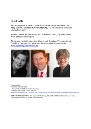 Kurz Profile

Petra Sorge dos Santos, Coach für internationale Karrieren und
Kooperation, Trainerin für Veränderung, TV-Moderatorin, www.clic-
interculture.com

Monica Deters, PR-Beraterin und Business-Coach, Equal Pay Day,
www.deters-coaching.de

Alexander Maria Fassbender, Coach und Speaker, Veranstalter der
Coaching Convention, www.alexander-maria-fassbender.de,
www.coaching-convention.de




Pressekontakt:
THE C!OMMUNICATOR
Lakweg 15| D-24568 Kaltenkirchen/Hamburg
T +49180 31301338| F +4918031301335
www.the-communicator.de | HYPERLINK "mailto:office@the-communicator.de" office@the-communicator.de

THE C!OMMUNICATOR - Ihre Agentur für Marketing, PR, USP und Öffentlichkeitsarbeit, sowie die
Management Betreuung für diverse Persönlichkeiten.
 