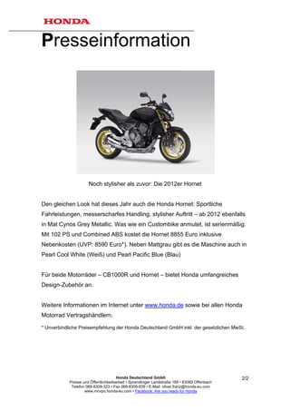 Presseinformation




                      Noch stylisher als zuvor: Die 2012er Hornet


Den gleichen Look hat dieses Jahr auch die Honda Hornet: Sportliche
Fahrleistungen, messerscharfes Handling, stylisher Auftritt – ab 2012 ebenfalls
in Mat Cynos Grey Metallic. Was wie ein Custombike anmutet, ist serienmäßig.
Mit 102 PS und Combined ABS kostet die Hornet 8855 Euro inklusive
Nebenkosten (UVP: 8590 Euro*). Neben Mattgrau gibt es die Maschine auch in
Pearl Cool White (Weiß) und Pearl Pacific Blue (Blau)


Für beide Motorräder – CB1000R und Hornet – bietet Honda umfangreiches
Design-Zubehör an.


Weitere Informationen im Internet unter www.honda.de sowie bei allen Honda
Motorrad Vertragshändlern.

* Unverbindliche Preisempfehlung der Honda Deutschland GmbH inkl. der gesetzlichen MwSt.




                                       Honda Deutschland GmbH                                  2/2
            Presse und Öffentlichkeitsarbeit • Sprendlinger Landstraße 166 • 63069 Offenbach
             Telefon 069-8309-323 • Fax 069-8309-839 • E-Mail: oliver.franz@honda-eu.com
                    www.mcvpo.honda-eu.com • Facebook: Are you ready for Honda
 