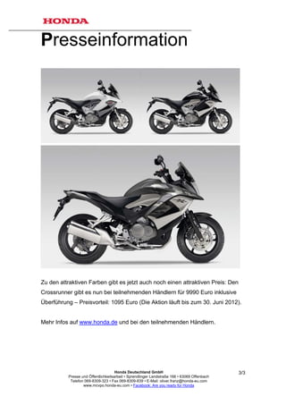 Presseinformation




Zu den attraktiven Farben gibt es jetzt auch noch einen attraktiven Preis: Den
Crossrunner gibt es nun bei teilnehmenden Händlern für 9990 Euro inklusive
Überführung – Preisvorteil: 1095 Euro (Die Aktion läuft bis zum 30. Juni 2012).


Mehr Infos auf www.honda.de und bei den teilnehmenden Händlern.




                                     Honda Deutschland GmbH                                  3/3
          Presse und Öffentlichkeitsarbeit • Sprendlinger Landstraße 166 • 63069 Offenbach
           Telefon 069-8309-323 • Fax 069-8309-839 • E-Mail: oliver.franz@honda-eu.com
                  www.mcvpo.honda-eu.com • Facebook: Are you ready for Honda
 