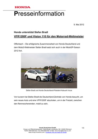 Presseinformation
                                                                                                9. Mai 2012


Honda unterstützt Stefan Bradl
VFR1200F und Vision 110 für den Motorrad-Weltmeister

Offenbach – Die erfolgreiche Zusammenarbeit von Honda Deutschland und
dem Moto2-Weltmeister Stefan Bradl setzt sich auch in der MotoGP-Saison
2012 fort.




                 Stefan Bradl und Honda Deutschland-Präsident Katsushi Inoue


Vor kurzem hat Stefan Bradl die Deutschland-Zentrale von Honda besucht, um
sein neues Auto und eine VFR1200F abzuholen, um in der Freizeit, zwischen
den Rennwochenenden, mobil zu sein.




                                        Honda Deutschland GmbH                                          1/3
             Presse und Öffentlichkeitsarbeit • Sprendlinger Landstraße 166 • 63069 Offenbach
              Telefon 069-8309-323 • Fax 069-8309-839 • E-Mail: oliver.franz@honda-eu.com
                     www.mcvpo.honda-eu.com • Facebook: Are you ready for Honda
 