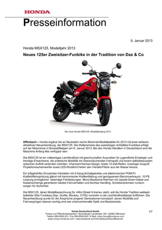 Presseinformation
                                                                                                     9. Januar 2013

Honda MSX125, Modelljahr 2013
Neues 125er Zweisitzer-Funbike in der Tradition von Dax & Co




                                     Die neue Honda MSX125, Modelljahrgang 2013



Offenbach – Honda ergänzt die an Neuheiten reiche Motorrad-Modellpalette für 2013 mit einer weiteren
attraktiven Neuentwicklung, der MSX125. Die Weltpremiere des zweisitzigen Achtelliter-Funbikes erfolgt
auf der Motorshow in Brüssel/Belgien am 9. Januar 2013. Bei den Honda Händlern in Deutschland wird die
Maschine Anfang Mai verfügbar sein.

Die MSX125 ist ein vollwertiges Leichtkraftrad mit geschrumpften Ausmaßen für jugendliche Einsteiger und
trendige Erwachsene, die praktische Mobilität mit überschäumenden Fahrspaß und einem selbstbewussten
optischen Auftritt verbinden möchten. Charmant freches Design, breite 12-Zoll-Reifen, knackiger Auspuff,
Projektionsscheinwerfer sowie LED-Rücklicht heben den Viertakt-Flitzer aus der Masse heraus.

Ein luftgekühlter Einzylinder-Viertakter mit 4-Gang-Schaltgetriebe und elektronischer PGM-FI-
Kraftstoffeinspritzung glänzt mit harmonischer Kraftentfaltung und genügsamem Benzinverbrauch. 10 PS
Leistung ermöglichen lebendige Fahrleistungen. Mono-Backbone-Rahmen mit Upside-Down-Gabel und
Kastenschwinge garantieren bestes Fahrverhalten und leichtes Handling. Scheibenbremsen rundum
sorgen für Sicherheit.

Die MSX125, deren Modellbezeichnung für »Mini Street X-treme« steht, soll die Honda Tradition weltweit
beliebter 50er Funbikes (Dax, Gorilla, Monkey, CY50) nunmehr in der Leichtkraftradklasse fortführen. Die
Neuentwicklung wurde für die Ansprüche jüngerer Generationen konzipiert, denen Mobilität und
Fahrvergnügen ebenso wichtig sind wie unkonventionelle Optik und Besitzerstolz.


                                             Honda Deutschland GmbH                                             1/7
                  Presse und Öffentlichkeitsarbeit • Sprendlinger Landstraße 166 • 63069 Offenbach
                   Telefon 069-8309-323 • Fax 069-8309-839 • E-Mail: oliver.franz@honda-eu.com
                    www.mcvpo.honda-eu.com • www.facebook.com/HondaDeutschlandMotorrad
 