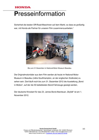 Presseinformation
Sicherheit die besten Off-Road-Maschinen auf dem Markt, so dass es großartig
war, mit Honda als Partner für unseren Film zusammenzuarbeiten.“




                Bis zum 31.Dezember im National Motor Museum Beaulieu


Die Originalmotorräder aus dem Film werden ab heute im National Motor
Museum in Beaulieu (nähe Southhampton, an der englischen Südküste) zu
sehen sein. Dort läuft noch bis zum 31. Dezember 2012 die Ausstellung „Bond
in Motion“, auf der die 50 beliebtesten Bond-Fahrzeuge gezeigt werden.


Der deutsche Kinostart für das 23. James Bond-Abenteuer „Skyfall“ ist am 1.
November 2012.




                                     Honda Deutschland GmbH                                  3/3
          Presse und Öffentlichkeitsarbeit • Sprendlinger Landstraße 166 • 63069 Offenbach
           Telefon 069-8309-323 • Fax 069-8309-839 • E-Mail: oliver.franz@honda-eu.com
                  www.mcvpo.honda-eu.com • Facebook: Are you ready for Honda
 
