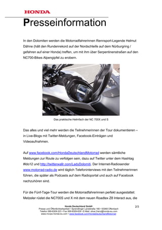 Presseinformation
In den Dolomiten werden die Motorradfahrerinnen Rennsport-Legende Helmut
Dähne (hält den Rundenrekord auf der Nordschleife auf dem Nürburgring /
gefahren auf einer Honda) treffen, um mit ihm über Serpentinenstraßen auf den
NC700-Bikes Alpengipfel zu erobern.




                         Das praktische Helmfach der NC 700X und S


Das alles und viel mehr werden die Teilnehmerinnen der Tour dokumentieren –
in Live-Blogs mit Twitter-Meldungen, Facebook-Einträgen und
Videoaufnahmen.


Auf www.facebook.com/HondaDeutschlandMotorrad werden sämtliche
Meldungen zur Route zu verfolgen sein, dazu auf Twitter unter dem Hashtag
#ldo12 und http://twitterwallr.com/LadyDolomiti. Der Internet-Radiosender
www.motorrad-radio.de wird täglich Telefoninterviews mit den Teilnehmerinnen
führen, die später als Podcasts auf dem Radioportal und auch auf Facebook
nachzuhören sind.


Für die Fünf-Tage-Tour werden die Motorradfahrerinnen perfekt ausgestattet:
Metzeler rüstet die NC700S und X mit dem neuen Roadtex Z8 Interact aus, die

                                     Honda Deutschland GmbH                                  2/3
          Presse und Öffentlichkeitsarbeit • Sprendlinger Landstraße 166 • 63069 Offenbach
           Telefon 069-8309-323 • Fax 069-8309-839 • E-Mail: oliver.franz@honda-eu.com
            www.mcvpo.honda-eu.com • www.facebook.com/HondaDeutschlandMotorrad
 