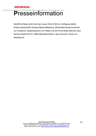 Presseinformation
Helmfirma Nolan wird ihnen den neuen X-lite X-603 zu Verfügung stellen,
Rukka wasserdichte Goretex-Motorradkleidung, Multimedia-Handys kommen
von Vodafone, Gepäcksysteme von Ortlieb und die Firma Rollei stellt die neue
Kamera Bullet HD Pro 1080p Motorbike Edition, dazu kommen Tshirts von
bikerlady.de.




                                     Honda Deutschland GmbH                                  3/3
          Presse und Öffentlichkeitsarbeit • Sprendlinger Landstraße 166 • 63069 Offenbach
           Telefon 069-8309-323 • Fax 069-8309-839 • E-Mail: oliver.franz@honda-eu.com
            www.mcvpo.honda-eu.com • www.facebook.com/HondaDeutschlandMotorrad
 