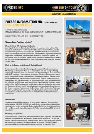 N

   PRESSE INFO                                                            HIGH END ON TOUR
                                                                                             ®

                                                                                                                      W           O

                                                                           UNTERHALTUNGSELEKTRONIK ERLEBEN                  S


                                                                           DARMSTADT // DARMSTADTIUM



PRESSE-INFORMATION NR. 1 (DEzEMbER 2011)
HIgH END ON TOuR
4. uND 5. FEbRuAR 2012
IM WISSENScHAFTS- uND kONgRESSzENTRuM DARMSTADT
MuSIkWIEDERgAbE AuF HOHEM NIvEAu                                                                                             Darmstadtium
                                                                                                 Quelle: darmstadtium/feedback werbeagentur
                                                                                                                          > Bild herunterladen
Was wird dem Publikum geboten?                                                                                               picture download


Messe für feinste HiFi-Technik und Edelgeräte
Zwei Tage dreht sich im „Darmstadtium“ alles um die Musik und deren optimale Wie-
dergabe in den heimischen vier Wänden. Hier können die Besucher erfahren, was die
moderne Wiedergabetechnik leisten kann. Die HIGH END SOCIETY, der Interessenver-
band für hochwertige Unterhaltungselektronik, präsentiert diese regionale Veranstaltung
im gesamten Bundesgebiet, um den Bürgern im Lande die Möglichkeit zu geben, die
Produkte der Branche hautnah zu erleben. So wie die Nahrung ein Heilmittel für den Kör-
per sein kann, so ist es die Musik für die Seele: Qualität sollte dabei immer den höchsten
Vorrang haben.

Musik ist die Sprache der Leidenschaft (Richard Wagner)                                                                   Röhrenverstärker
                                                                                                                          > Bild herunterladen
                                                                                                                             picture download
In erster Linie wollen wir dem Publikum zeigen, dass es sich lohnt, über eine schöne
Musikanlage nachzudenken. Musik ist ein Kulturgut, mit dem allzu häufig leichtfertig
umgegangen wird, denn leider sind wir überall und allgegenwärtig von Musik in miserab-
ler Qualität „umzingelt“. Die Qualität der Wiedergabe wird der zu erbringenden Funktion
häufig untergeordnet. Sicher hatten viele noch nie die Möglichkeit, die bessere Qualität
von Musikwiedergabe überhaupt einmal kennen gelernt zu haben, um ein Gefühl dafür
zu entwickeln, was überhaupt möglich ist, denn was man nicht kennt vermisst man nicht.
Die HIGH END ON TOUR bietet Musik auf höchstem Klangniveau. Auf der Messe finden
sich prinzipiell alle Technologien, die den Klang unverfälscht und möglichst naturgetreu
ins Wohnzimmer bringen. Sowohl Technikbegeisterte wie auch Musikliebhaber kommen
bei diesem grandiosen Freizeiterlebnis der Extraklasse auf ihre Kosten. Vom Plattenspie-
ler, Röhrenverstärker, High-Tech-Lautsprecher, Blu Ray-Laufwerken, modernen Multi-
mediasystemen, bis hin zu Musikservern und Netzlaufwerken wird alles Wesentliche
vertreten sein.                                                                                                                  vorführung
                                                                                                                          > Bild herunterladen
                                                                                                                             picture download

Wer stellt aus?
Von kleinen feinen HIFI Manufakturen, bis hin zu allseits bekannten „Branchegrößen“,
stellen auf einer HIGH END ON TOUR eine große Anzahl von Herstellern und Vertrieben
aus. Angeboten werden hochwertige Geräte aus dem Bereich der Unterhaltungselektro-
nik – der Schwerpunkt liegt auf dem „guten Ton“, aber auch „das beste Bild“ ist teilwei-
se vertreten.

Workshops von Fachleuten
In einem separaten „Event-Raum“ werden diverse Workshops angeboten. Hier erhält der
Besucher Informationen aus „erster Hand“ von Fachleuten der Branche. Die Vorträge
werden sowohl von teilnehmenden Firmenvertretern, wie auch von Redakteuren diverser                                   Schallplattenspieler
Fachzeitschriften präsentiert. Schließlich nehmen an der HIGH END ON TOUR auch                                            > Bild herunterladen
verschiedene Zeitschriftenverlage teil und unterstützen die Veranstaltung aktiv.                                             picture download




                                                                                                                                         Seite 1
 