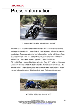 Presseinformation




                V4 mit Offroad-Charakter: der Honda Crosstourer


Thema V4: Die absolute Honda-Topneuheit für 2012 heißt Crosstourer. Die
Zeitungen schreiben von „Das Abenteuer kann beginnen“, sehen das Bike als
„großartiges Reisemotorrad mit einem bullenstarken, höchst kultivierten Motor,
ausgezeichnetem Fahr- und Sitzkomfort und überraschend hoher Offroad-
Tauglichkeit.“ Die Fakten: 129 PS, V4-Motor, Traktionskontrolle.
Für 13.845 Euro inklusive Überführung (13.490 Euro UVP) heißt es „Abenteuer
unlimited“! Optional erhältlich: die Dual Clutch Transmission von Honda – das
weltweit erste Doppelkupplungsgetriebe für Motorräder. Die Gangwahl erfolgt
manuell oder automatisch, Schaltvorgänge ohne Zugkraftunterbrechung.




                          VFR1200F – Sporttourer mit 173 PS


                                     Honda Deutschland GmbH                                  2/5
          Presse und Öffentlichkeitsarbeit • Sprendlinger Landstraße 166 • 63069 Offenbach
           Telefon 069-8309-323 • Fax 069-8309-839 • E-Mail: oliver.franz@honda-eu.com
                  www.mcvpo.honda-eu.com • Facebook: Are you ready for Honda
 