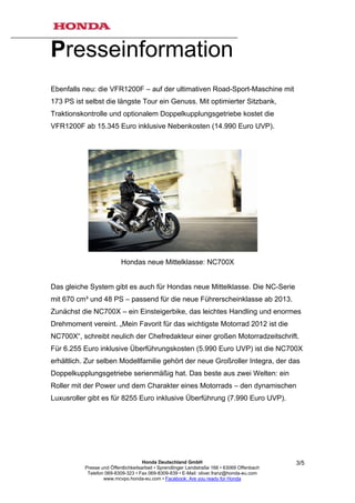 Presseinformation
Ebenfalls neu: die VFR1200F – auf der ultimativen Road-Sport-Maschine mit
173 PS ist selbst die längste Tour ein Genuss. Mit optimierter Sitzbank,
Traktionskontrolle und optionalem Doppelkupplungsgetriebe kostet die
VFR1200F ab 15.345 Euro inklusive Nebenkosten (14.990 Euro UVP).




                           Hondas neue Mittelklasse: NC700X


Das gleiche System gibt es auch für Hondas neue Mittelklasse. Die NC-Serie
mit 670 cm³ und 48 PS – passend für die neue Führerscheinklasse ab 2013.
Zunächst die NC700X – ein Einsteigerbike, das leichtes Handling und enormes
Drehmoment vereint. „Mein Favorit für das wichtigste Motorrad 2012 ist die
NC700X“, schreibt neulich der Chefredakteur einer großen Motorradzeitschrift.
Für 6.255 Euro inklusive Überführungskosten (5.990 Euro UVP) ist die NC700X
erhältlich. Zur selben Modellfamilie gehört der neue Großroller Integra, der das
Doppelkupplungsgetriebe serienmäßig hat. Das beste aus zwei Welten: ein
Roller mit der Power und dem Charakter eines Motorrads – den dynamischen
Luxusroller gibt es für 8255 Euro inklusive Überführung (7.990 Euro UVP).




                                      Honda Deutschland GmbH                                  3/5
           Presse und Öffentlichkeitsarbeit • Sprendlinger Landstraße 166 • 63069 Offenbach
            Telefon 069-8309-323 • Fax 069-8309-839 • E-Mail: oliver.franz@honda-eu.com
                   www.mcvpo.honda-eu.com • Facebook: Are you ready for Honda
 