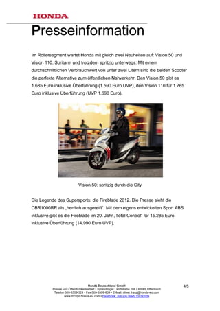 Presseinformation
Im Rollersegment wartet Honda mit gleich zwei Neuheiten auf: Vision 50 und
Vision 110. Spritarm und trotzdem spritzig unterwegs: Mit einem
durchschnittlichen Verbrauchwert von unter zwei Litern sind die beiden Scooter
die perfekte Alternative zum öffentlichen Nahverkehr. Den Vision 50 gibt es
1.685 Euro inklusive Überführung (1.590 Euro UVP), den Vision 110 für 1.785
Euro inklusive Überführung (UVP 1.690 Euro).




                              Vision 50: spritzig durch die City


Die Legende des Supersports: die Fireblade 2012. Die Presse sieht die
CBR1000RR als „herrlich ausgereift“. Mit dem eigens entwickelten Sport ABS
inklusive gibt es die Fireblade im 20. Jahr „Total Control“ für 15.285 Euro
inklusive Überführung (14.990 Euro UVP).




                                      Honda Deutschland GmbH                                  4/5
           Presse und Öffentlichkeitsarbeit • Sprendlinger Landstraße 166 • 63069 Offenbach
            Telefon 069-8309-323 • Fax 069-8309-839 • E-Mail: oliver.franz@honda-eu.com
                   www.mcvpo.honda-eu.com • Facebook: Are you ready for Honda
 