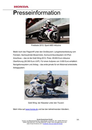 Presseinformation




                          Fireblade 2012: Sport ABS inklusive


Bleibt noch das Flagschiff unter den Großtourern: Langstreckenleistung vom
Feinsten, Sechszylinder-Boxermotor, Surround-Soundsystem mit iPod-
Anschluss – das ist die Gold Wing 2012. Preis: 28.655 Euro inklusive
Überführung (28.300 Euro UVP). Für einen Aufpreis von 3.000 Euro erhältlich:
Navigationssystem und Airbag – das erste jemals für ein Motorrad entwickelte
Airbagsystem.




                    Gold Wing: der Klassiker unter den Tourern


Mehr Infos auf www.honda.de und bei den teilnehmenden Händlern.




                                     Honda Deutschland GmbH                                  5/5
          Presse und Öffentlichkeitsarbeit • Sprendlinger Landstraße 166 • 63069 Offenbach
           Telefon 069-8309-323 • Fax 069-8309-839 • E-Mail: oliver.franz@honda-eu.com
                  www.mcvpo.honda-eu.com • Facebook: Are you ready for Honda
 