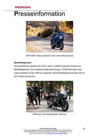 Presseinformation




              VFR1200F: Dank größerem Tank mehr Aktionsradius


Mobilitätsgarantie
Die Garantiezeit erstreckt sich über 3 Jahre, zusätzlich gewährt Honda eine
Mobilitätsgarantie. Die Inspektionsintervalle betragen 12.000 Kilometer; eine
erste Inspektion ist bei 1000 km angesetzt. Diese Mobilitätsgarantie gilt auch für
den Honda Crosstourer.




                         Koffersatz und Hauptständer inklusive




                                      Honda Deutschland GmbH                                  3/4
           Presse und Öffentlichkeitsarbeit • Sprendlinger Landstraße 166 • 63069 Offenbach
            Telefon 069-8309-323 • Fax 069-8309-839 • E-Mail: oliver.franz@honda-eu.com
                   www.mcvpo.honda-eu.com • Facebook: Are you ready for Honda
 