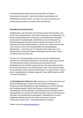 Vermarktungsangebot gewinnt durch die Kooperation mit weiteren
Kinobetreibern an Dynamik“, betont Nils Schilling, Geschäftsführer der
WerbeWeischer Schweiz GmbH, „wir freuen uns auf eine spannende und
kreative Zusammenarbeit mit unseren neuen Kino-Partnern.“




WerbeWeischer Schweiz GmbH

WerbeWeischer, seit Jahrzehnten der führende deutsche Kinovermarkter, wird
ab 2013 den Kinowerbemarkt in der Schweiz reformieren und modernisieren. So
werden künftig Werbekunden mit Hilfe des von WerbeWeischer entwickelten
revolutionären Kinowerbemodells „WerbeWeischer Cinema Reloaded“ die
Besucherzielgruppen ohne Streuverluste ansprechen und dabei nur für die
tatsächlich erreichten Kontakte bezahlen („cost per visit“). Damit wird Kino auch
in der Schweiz zu einem der transparentesten und wirkungsstärksten
Werbemedien – in den Kinos der CT Cinetrade-Tochter kitag sowie in den
Häusern weiterer führender Schweizer Kinobetreiber wie Kiwi-Kinos, Cinewil,
Cinevital AG oder Kino Aarau AG.

Die Film- und Technikspezialisten von Imaculix, einer der marktführenden
Agenturen für multimediale Produktionen in der Schweiz, sorgen dafür, dass die
von WerbeWeischer betreute Kinowerbung auf dem gleichen hohen
Qualitätsstandard wie Kinofilme ausgestrahlt wird. Eine enge Zusammenarbeit
bei der Kinovermarktung in der Schweiz besteht zudem mit der Werbe+Verlags
AG, die ebenfalls unter der Adresse Theaterstrasse 10 in Zürich firmiert. Thomas
Berner, Geschäftsleiter der Werbe+Verlags AG, ist seit 1999 Präsident des ZKV
– Zürcher Kinoverbands.



Die WerbeWeischer GmbH & Co. KG in Hamburg, ein Tochterunternehmen der
Weischer.Mediengruppe, verfügt über fast 60 Jahre Kinokompetenz. In
Deutschland erzielt WerbeWeischer einen Marktanteil von rund 90 Prozent bei
den Kinowerbeumsätzen. Neben dem Planungs- und Buchungsmodell
„WerbeWeischer Cinema Reloaded“ nutzt WerbeWeischer ein breites Portfolio
leistungsfähiger, zum grossen Teil selbst entwickelter Tools zur Optimierung von
nationalen und internationalen Kinokampagnen. WerbeWeischer ist zudem
langjähriger offizieller deutscher Vermarkter der Cannes Lions beim
renommierten Cannes Lions – International Festival of Creativity.

Weitere Infos unter www.werbeweischer.ch
 
