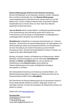 Weischer.Mediengruppe GmbH & Co.KG: Wirksame Vernetzung
Mit über 240 Mitarbeitern an den Standorten Hamburg, Frankfurt, Wuppertal,
Bonn und Zürich erwirtschaften die in der Weischer.Mediengruppe
zusammengeschlossenen Unternehmen einen Jahresumsatz von rund 300
Millionen Euro. Florian und Marcus Weischer leiten als persönlich haftende
Gesellschafter das vor fast 60 Jahren von ihrem Vater Hans Weischer
gegründete Familienunternehmen.

Jost von Brandis steht für kreative Medien- und Markenkooperationskonzepte
in der Aussenwerbung. Das Unternehmen gehört seit 20 Jahren zum
Firmenverbund und ist die grösste von Plakatanbietern und Mediaagenturen
unabhängige Kraft im deutschen Out-of-Home-Markt.

WerbeWeischer ist Marktführer im deutschen Kinowerbemarkt und – historisch
betrachtet – das Kernstück der Weischer.Mediengruppe. Als Verbundpartner und
Werbeverwaltungen agieren drei Schwesterunternehmen von WerbeWeischer:
die Union Kinowerbung, die CineCom Kinowerbung und die Heinefilm
Kinowerbung in Bonn. Zentraler Servicedienstleister für Einkauf, Produktion und
Logistik ist die adeins Medialogistik GmbH.

Beratung, Konzeption, Kreation und Realisierung von Below-the-line-, Mobile-
Marketing- und Online-Kampagnen aus einer Hand bieten WerbeWeischer
Connect, die Mobile- und Digital-Units von Jost von Brandis und
WerbeWeischer sowie Weischer Online. Damit eröffnet die
Weischer.Mediengruppe ihren Kunden die Möglichkeit, Kampagnen
wirkungsstark zu vernetzen.

Die interdisziplinäre Entwicklung und Umsetzung innovativer Medien- und
Markenkooperationskonzepte zur Steigerung von Markenwahrnehmung und
Abverkauf bietet die WMG-Tochter elbbergMedia.

Alle Unternehmen der Weischer.Mediengruppe eint ein gemeinsamer Anspruch:
Kommunikationskanäle zielführend vernetzen, Zielgruppen wirksam und
nachhaltig involvieren und damit die Kampagnen der Werbekunden wirksam und
effizient zu machen.

Weitere Infos unter www.weischer.net

Pressekontakt:
WerbeWeischer Schweiz GmbH
Carola Wilkening
T +49 40 80 90 58 2283
carola.wilkening@werbeweischer.ch
 