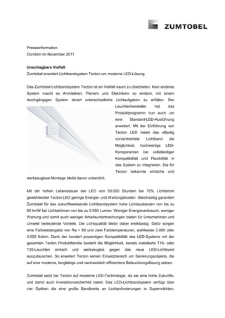 Presseinformation
Dornbirn im November 2011


Unschlagbare Vielfalt
Zumtobel erweitert Lichtbandsystem Tecton um moderne LED-Lösung


Das Zumtobel Lichtbandsystem Tecton ist an Vielfalt kaum zu überbieten: Kein anderes
System macht es Architekten, Planern und Elektrikern so einfach, mit einem
durchgängigen System derart unterschiedliche Lichtaufgaben zu erfüllen. Der
                                                   Leuchtenhersteller        hat      das
                                                   Produktprogramm nun auch um
                                                   eine     Standard-LED-Ausführung
                                                   erweitert. Mit der Einführung von
                                                   Tecton LED bietet das elfpolig
                                                   vorverdrahtete        Lichtband    die
                                                   Möglichkeit,     hochwertige      LED-
                                                   Komponenten       bei    vollständiger
                                                   Kompatibilität und Flexibilität in
                                                   das System zu integrieren. Die für
                                                   Tecton bekannte einfache und
werkzeuglose Montage bleibt davon unberührt.


Mit der hohen Lebensdauer der LED von 50.000 Stunden bei 70% Lichtstrom
gewährleistet Tecton LED geringe Energie- und Wartungskosten. Gleichzeitig garantiert
Zumtobel für das zukunftsweisende Lichtbandsystem hohe Lichtausbeuten von bis zu
80 lm/W bei Lichtströmen von bis zu 5.050 Lumen. Weniger Energieverbrauch, weniger
Wartung und somit auch weniger Arbeitsunterbrechungen bieten für Unternehmen und
Umwelt bedeutende Vorteile. Die Lichtqualität bleibt dabei erstklassig: Dafür sorgen
eine Farbwiedergabe von Ra > 80 und zwei Farbtemperaturen, wahlweise 3.000 oder
4.000 Kelvin. Dank der hundert prozentigen Kompatibilität des LED-Systems mit der
gesamten Tecton Produktfamilie besteht die Möglichkeit, bereits installierte T16- oder
T26-Leuchten    einfach   und    werkzeuglos    gegen     das     neue     LED-Lichtband
auszutauschen. So erweitert Tecton seinen Einsatzbereich um Sanierungsobjekte, die
auf eine moderne, langlebige und nachweislich effizientere Beleuchtungslösung setzen.


Zumtobel setzt bei Tecton auf moderne LED-Technologie, da sie eine hohe Zukunfts-
und damit auch Investitionssicherheit bietet. Das LED-Lichtbandsystem verfügt über
vier Optiken die eine große Bandbreite an Lichtanforderungen in Supermärkten,
 