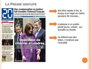 LA PRESSE GRATUITE
doit être rapide à lire, le
temps d’un trajet en métro,
pendant 20 minutes…
s’adresse à un public
plutôt jeune, urbain, qui
travaille ou étudie
ne défend pas des
idées, n’analyse pas
l’actualité
 