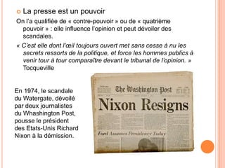  La presse est un pouvoir
On l’a qualifiée de « contre-pouvoir » ou de « quatrième
pouvoir » : elle influence l’opinion et peut dévoiler des
scandales.
« C’est elle dont l’œil toujours ouvert met sans cesse à nu les
secrets ressorts de la politique, et force les hommes publics à
venir tour à tour comparaître devant le tribunal de l’opinion. »
Tocqueville
En 1974, le scandale
du Watergate, dévoilé
par deux journalistes
du Whashington Post,
pousse le président
des Etats-Unis Richard
Nixon à la démission.
 