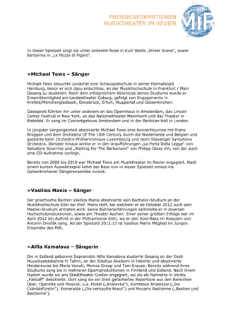 PRESSEINFORMATIONEN
                                        MUSIKTHEATER IM REVIER



In dieser Spielzeit singt sie unter anderem Rose in Kurt Weills „Street Scene“, sowie
Barbarina in „Le Nozze di Figaro“.




»Michael Tews – Sänger

Michael Tews besuchte zunächst eine Schauspielschule in seiner Heimatstadt
Hamburg, bevor er sich dazu entschloss, an der Musikhochschule in Frankfurt / Main
Gesang zu studieren. Nach dem erfolgreichem Abschluss seines Studiums wurde er
Ensemblemitglied am Landestheater Coburg, gefolgt von Engagements in
Krefeld/Mönchengladbach, Osnabrück, Erfurt, Wuppertal und Gelsenkirchen.

Gastspiele führten ihn unter anderem an das Opernhaus in Amsterdam, das Lincoln
Center Festival in New York, an das Nationaltheater Mannheim und das Theater in
Bielefeld. Er sang im Concertgebouw Amsterdam und in der Barbican Hall in London.

In jüngster Vergangenheit absolvierte Michael Tews eine Konzerttournee mit Frans
Brüggen und dem Orchestra Of The 18th Century durch die Niederlande und Belgien und
gastierte beim Orchestre Philharmonique Luxembourg und beim Stavanger Symphony
Orchestra. Darüber hinaus wirkte er in den Uraufführungen „La Porta Della Legge“ von
Salvatore Sciarrino und „Waiting For The Barbarians“ von Philipp Glass mit, von der auch
eine CD-Aufnahme vorliegt.

Bereits von 2008 bis 2010 war Michael Tews am Musiktheater im Revier engagiert. Nach
einem kurzen Auswärtsspiel kehrt der Bass nun in dieser Spielzeit erneut ins
Gelsenkirchener Sängerensemble zurück.




»Vasilios Manis – Sänger

Der griechische Bariton Vasilios Manis absolvierte sein Bachelor-Studium an der
Musikhochschule Köln bei Prof. Mario Hoff, bei welchem er ab Oktober 2012 auch sein
Master-Studium antreten wird. Seine Bühnenerfahrungen sammelte er in diversen
Hochschulproduktionen, sowie am Theater Aachen. Einer seiner größten Erfolge war im
April 2012 ein Auftritt in der Philharmonie Köln, wo er den Solo-Bass im Requiem von
Antonin Dvořák sang. Ab der Spielzeit 2012.13 ist Vasilios Manis Mitglied im Jungen
Ensemble des MiR.




»Alfia Kamalova – Sängerin

Die in Estland geborene Sopranistin Alfia Kamalova studierte Gesang an der Eesti
Muusikaakadeemia in Talinn, an der Sibelius Akademi in Helsinki und absolvierte
Meisterkurse bei Maria Venuti, Monica Groop und Tom Krause. Bereits während ihres
Studiums sang sie in mehreren Opernproduktionen in Finnland und Estland. Nach ihrem
Diplom wurde sie ans Stadttheater Gießen engagiert, wo sie als Nannetta in Verdis
„Falstaff“ debütierte. Dort sang sie ein breit gefächertes Repertoire aus den Bereichen
Oper, Operette und Musical, u.a. Hodel („Anatevka“), Komtesse Anastasia („Die
Csárdásfürstin“), Esmeralda („Die verkaufte Braut“) und Mozarts Bastienne („Bastien und
Bastienne“).
 