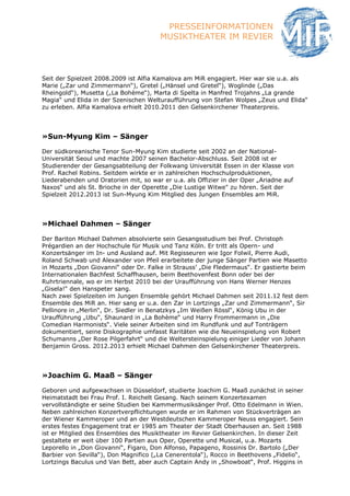 PRESSEINFORMATIONEN
                                       MUSIKTHEATER IM REVIER



Seit der Spielzeit 2008.2009 ist Alfia Kamalova am MiR engagiert. Hier war sie u.a. als
Marie („Zar und Zimmermann“), Gretel („Hänsel und Gretel“), Woglinde („Das
Rheingold“), Musetta („La Bohème“), Marta di Spelta in Manfred Trojahns „La grande
Magia“ und Elida in der Szenischen Welturaufführung von Stefan Wolpes „Zeus und Elida“
zu erleben. Alfia Kamalova erhielt 2010.2011 den Gelsenkirchener Theaterpreis.




»Sun-Myung Kim – Sänger

Der südkoreanische Tenor Sun-Myung Kim studierte seit 2002 an der National-
Universität Seoul und machte 2007 seinen Bachelor-Abschluss. Seit 2008 ist er
Studierender der Gesangsabteilung der Folkwang Universität Essen in der Klasse von
Prof. Rachel Robins. Seitdem wirkte er in zahlreichen Hochschulproduktionen,
Liederabenden und Oratorien mit, so war er u.a. als Offizier in der Oper „Ariadne auf
Naxos“ und als St. Brioche in der Operette „Die Lustige Witwe" zu hören. Seit der
Spielzeit 2012.2013 ist Sun-Myung Kim Mitglied des Jungen Ensembles am MiR.




»Michael Dahmen – Sänger

Der Bariton Michael Dahmen absolvierte sein Gesangsstudium bei Prof. Christoph
Prégardien an der Hochschule für Musik und Tanz Köln. Er tritt als Opern- und
Konzertsänger im In- und Ausland auf. Mit Regisseuren wie Igor Folwil, Pierre Audi,
Roland Schwab und Alexander von Pfeil erarbeitete der junge Sänger Partien wie Masetto
in Mozarts „Don Giovanni“ oder Dr. Falke in Strauss’ „Die Fledermaus“. Er gastierte beim
Internationalen Bachfest Schaffhausen, beim Beethovenfest Bonn oder bei der
Ruhrtriennale, wo er im Herbst 2010 bei der Uraufführung von Hans Werner Henzes
„Gisela!“ den Hanspeter sang.
Nach zwei Spielzeiten im Jungen Ensemble gehört Michael Dahmen seit 2011.12 fest dem
Ensemble des MiR an. Hier sang er u.a. den Zar in Lortzings „Zar und Zimmermann“, Sir
Pellinore in „Merlin“, Dr. Siedler in Benatzkys „Im Weißen Rössl“, König Ubu in der
Uraufführung „Ubu“, Shaunard in „La Bohème“ und Harry Frommermann in „Die
Comedian Harmonists“. Viele seiner Arbeiten sind im Rundfunk und auf Tonträgern
dokumentiert, seine Diskographie umfasst Raritäten wie die Neueinspielung von Robert
Schumanns „Der Rose Pilgerfahrt“ und die Weltersteinspielung einiger Lieder von Johann
Benjamin Gross. 2012.2013 erhielt Michael Dahmen den Gelsenkirchener Theaterpreis.




»Joachim G. Maaß – Sänger

Geboren und aufgewachsen in Düsseldorf, studierte Joachim G. Maaß zunächst in seiner
Heimatstadt bei Frau Prof. I. Reichelt Gesang. Nach seinem Konzertexamen
vervollständigte er seine Studien bei Kammermusiksänger Prof. Otto Edelmann in Wien.
Neben zahlreichen Konzertverpflichtungen wurde er im Rahmen von Stückverträgen an
der Wiener Kammeroper und an der Westdeutschen Kammeroper Neuss engagiert. Sein
erstes festes Engagement trat er 1985 am Theater der Stadt Oberhausen an. Seit 1988
ist er Mitglied des Ensembles des Musiktheater im Revier Gelsenkirchen. In dieser Zeit
gestaltete er weit über 100 Partien aus Oper, Operette und Musical, u.a. Mozarts
Leporello in „Don Giovanni“, Figaro, Don Alfonso, Papageno, Rossinis Dr. Bartolo („Der
Barbier von Sevilla“), Don Magnifico („La Cenerentola“), Rocco in Beethovens „Fidelio“,
Lortzings Baculus und Van Bett, aber auch Captain Andy in „Showboat“, Prof. Higgins in
 