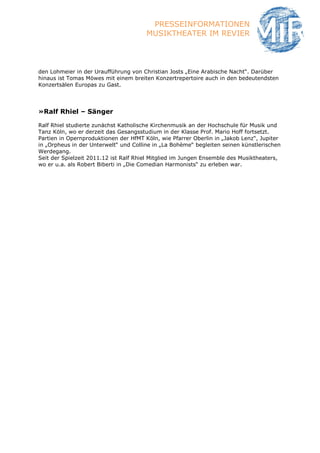 PRESSEINFORMATIONEN
                                       MUSIKTHEATER IM REVIER



den Lohmeier in der Uraufführung von Christian Josts „Eine Arabische Nacht“. Darüber
hinaus ist Tomas Möwes mit einem breiten Konzertrepertoire auch in den bedeutendsten
Konzertsälen Europas zu Gast.




»Ralf Rhiel – Sänger

Ralf Rhiel studierte zunächst Katholische Kirchenmusik an der Hochschule für Musik und
Tanz Köln, wo er derzeit das Gesangsstudium in der Klasse Prof. Mario Hoff fortsetzt.
Partien in Opernproduktionen der HfMT Köln, wie Pfarrer Oberlin in „Jakob Lenz“, Jupiter
in „Orpheus in der Unterwelt“ und Colline in „La Bohème“ begleiten seinen künstlerischen
Werdegang.
Seit der Spielzeit 2011.12 ist Ralf Rhiel Mitglied im Jungen Ensemble des Musiktheaters,
wo er u.a. als Robert Biberti in „Die Comedian Harmonists“ zu erleben war.
 
